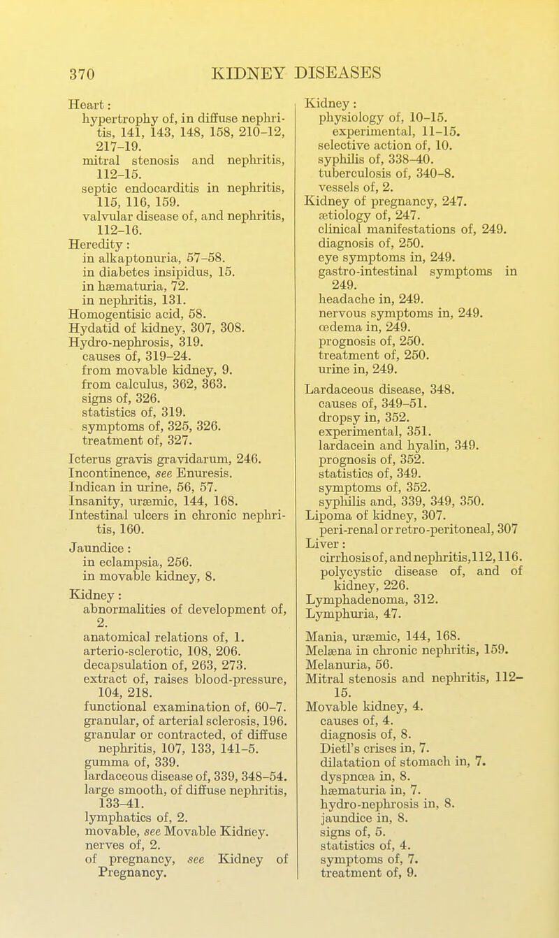 Heart: hypertrophy of, in diffuse nephri- tis, 141, 143, 148, 158, 210-12, 217-19. mitral stenosis and nephi-itis, 112-15. septic endocarditis in nephritis, 115, 116, 159. valvular disease of, and nephritis, 112-16. Heredity: in alkaptonuria, 57-58. in diabetes insipidus, 15. in hsematuria, 72. in nephritis, 131. Homogentisic acid, 58. Hydatid of kidney, 307, 308. Hydro-nephrosis, 319. causes of, 319-24. from movable kidney, 9. from calculus, 362, 363, signs of, 326. statistics of, 319. symptoms of, 325, 326. treatment of, 327. Icterus gravis gi-avidarum, 246. Incontinence, see Enuresis. Indican in mine, 56, 57. Insanity, urssmic, 144, 168. Intestinal ulcers in chi-onic nephri- tis, 160. Jaundice: in eclampsia, 256. in movable kidney, 8. Kidney: abnormalities of development of, 2. anatomical relations of, 1. arterio-sclerotic, 108, 206. decapsulation of, 263, 273. extract of, raises blood-pressure, 104, 218. functional examination of, 60-7. granular, of arterial sclerosis, 196. granular or contracted, of diffuse nephritis, 107, 133, 141-5. gumma of, 339. lardaceous disease of, 339, 348-54. large smooth, of diffuse nephritis, 133-41. lymphatics of, 2. movable, see Movable Kidney, nerves of, 2. of pregnancy, see Kidney of Pregnancy. Kidney: physiology of, 10-15. experimental, 11-15. selective action of, 10. syphiUs of, 338-40. tuberculosis of, 340-8. vessels of, 2. Kidney of pregnancy, 247. aetiology of, 247. clinical manifestations of, 249. diagnosis of, 250. eye symptoms in, 249. gastro-intestinal symptoms in 249. headache in, 249. nervous symptoms in, 249. oedema in, 249. prognosis of, 250. treatment of, 250. urine in, 249. Lardaceous disease, 348. causes of, 349-51. dropsy in, 352. experimental, 351. lardacein and hyalin, 349. prognosis of, 352. statistics of, 349. symptoms of, 352. syphilis and, 339, 349, 350. Lipoma of kidney, 307. peri-renal or retro-peritoneal, 307 Liver: cirrhosis of, and nephritis, 112,116. polycystic disease of, and of kidney, 226. Lymphadenoma, 312. Lymphm-ia, 47. Mania, ursemic, 144, 168. Melsena in chi'onic nephritis, 159. Melanm-ia, 56. Mitral stenosis and nephi'itis, 112- 15. Movable kidney, 4. causes of, 4. diagnosis of, 8. Dietl's crises in, 7. dilatation of stomach in, 7. dyspnoea in, 8. hsematuria in, 7. hydro-nephrosis in, 8. jaundice in, 8. signs of, 5. statistics of, 4. symptoms of, 7. treatment of, 9.