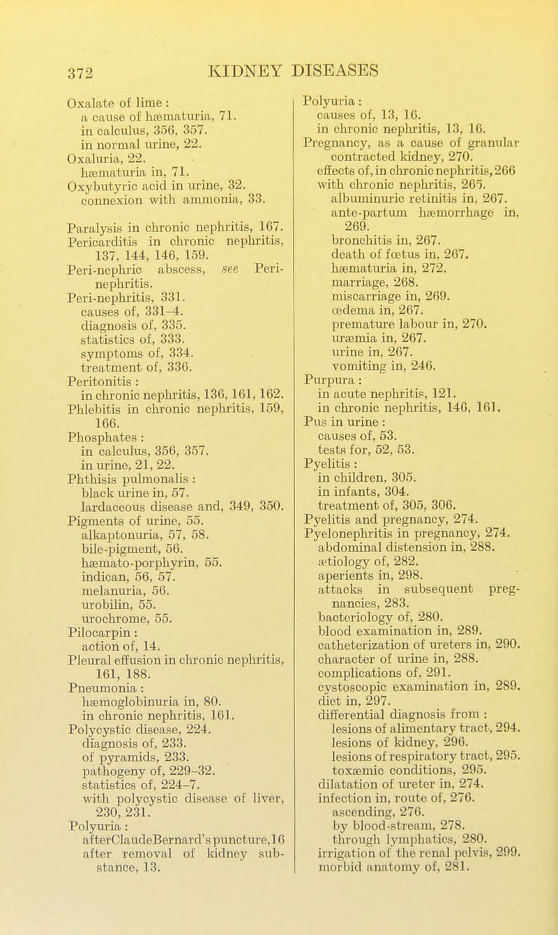 Oxalate of lime: a cause of haematuria, 71. in calculus, 356, 357. in normal urine, 22. Oxaluria, 22. hsematm'ia in, 71. Oxybutyric acid in urine, 32. connexion with ammonia, 33. Paralysis in chronic nephritis, 167. Pericarditis in chronic nephritis, 137, 144, 146, 159. Peri-nephric abscess, see Peri- nephritis. Peri-nephritis, 331. causes of, 331-4. diagnosis of, 335. statistics of, 333. symptoms of, 334. treatment of, 336. Peritonitis: in chronic nephritis, 136, 161,162. Phlebitis in chronic nephritis, 159, 166. Phosphates : in calculus, 356, 357. in urine, 21, 22. Phthisis pulmonalis : black urine in, 57. lardaceous disease and, 349, 350. Pigments of urine, 55. alkaptonuria, 57, 58. bile-pigment, 56. hsemato-porphyi'in, 55. indican, 56, 57. melanuria, 56. urobilin, 55. urochrome, 55. Pilocarpin: action of, 14. Pleural effusion in chronic nephritis, 161, 188. Pneumonia: haemoglobinuria in, 80. in chronic nephritis, 161. Polycystic disease, 224. diagnosis of, 233. of pyi-amids, 233. pathogeny of, 229-32. statistics of, 224-7. with polycystic disease of liver, 230, 231. Polyuria: af terClaudeBer nard's puncture, 16 after removal of kidney sub- stance, 13. Polyuria: causes of, 13, 16. in chronic nephritis, 13, 16. Pregnancy, as a cause of granular contracted kidney, 270. effects of, in chronic nephritis, 266 with chronic nephritis, 265. albuminuric retinitis in, 267. ante-partum haemorrhage in, 269. bronchitis in, 267. death of foetus in, 267. hsematuria in, 272. marriage, 268. miscarriage in, 269. oedema in, 267. prematm-e labour in, 270. uraemia in, 267. urine in, 267. vomiting in, 246. Purpura: in acute nephritis, 121. in chronic nephritis, 146, 161. Pus in urine: causes of, 53. test.s for, 52, 53. Pyelitis: in children, 305. in infants, 304. treatment of, 305, 306. Pyelitis and pregnancy, 274. Pyelonephritis in pregnancy^ 274. abdominal distension in, 288. aetiology of, 282. aperients in, 298. attacks in subsequent preg- nancies, 283. bacteriology of, 280. blood examination in, 289. catheterization of m-eters in, 290. character of urine in, 288. complications of, 291. cystoscopic examination in, 289. diet in, 297. differential diagnosis from : lesions of alimentary tract, 294. lesions of Iddney, 296. lesions of respu-atory tract, 295. toxaemic conditions, 295. dilatation of m-eter in, 274. infection in, route of, 276. ascending, 276. by blood-stream, 278. through lymphatics, 280. irrigation of the renal pelvis, 299. morbid anatomy of, 281.