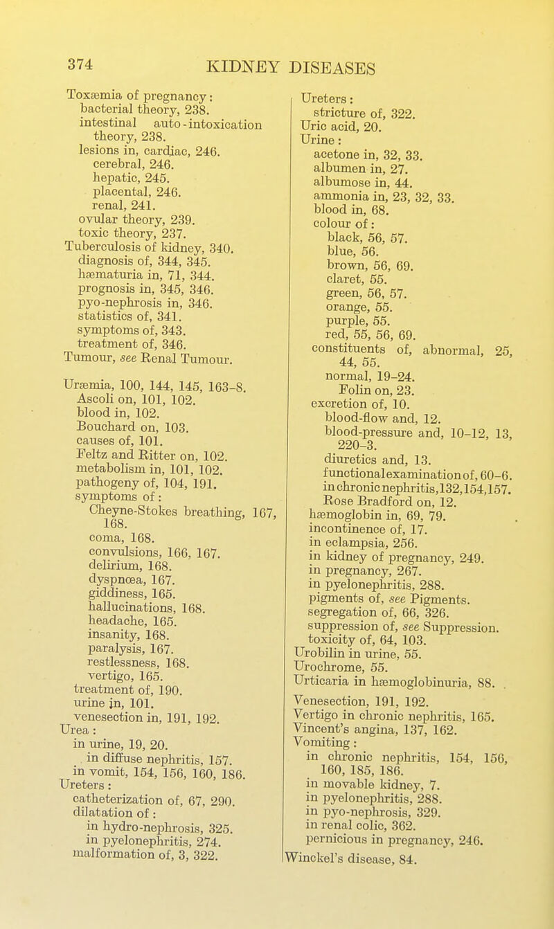 Toxaemia of pregnancy: bacterial theory, 238. intestinal auto - intoxication theory, 238. lesions in, cardjac, 246. cerebral, 246. hepatic, 245. placental, 246. renal, 241. ovular theory, 239. toxic theory, 237. Tuberculosis of kidney, 340. diagnosis of, 344, 345. haematuria in, 71, 344. prognosis in, 345, 346. pyo-nephrosis in, 346. statistics of, 341. symptoms of, 343. treatment of, 346. Tumour, see Renal Tumom-. Ursemia, 100, 144, 145, 163-8. Ascoli on, 101, 102. blood in, 102. Bouchard on, 103. causes of, 101. Feltz and Ritter on, 102. metabolism in, 101, 102. pathogeny of, 104, 191. symptoms of: Cheyne-Stokes breathing, IC 168. coma, 168. convulsions, 166, 167. delirium, 168. dyspnoea, 167. giddiness, 165. hallucinations, 168. headache, 165. insanity, 168. paralysis, 167. restlessness, 168. vertigo, 165. treatment of, 190. urine in, 101. venesection in, 191, 192. Urea: in urine, 19, 20. . in diffuse nephritis, 157. in vomit, 154, 156, 160, 186. Ureters: catheterization of, 67, 290. dilatation of: in hydro-nephrosis, 325. in pyelonephritis, 274, malformation of, 3, 322. Ureters: stricture of, 322. Uric acid, 20. Urine: acetone in, 32, 33. albumen in, 27. albumose in, 44. ammonia in, 23, 32, 33. blood in, 68. colour of: black, 56, 57. blue, 56. brown, 56, 69. claret, 55. green, 56, 57. orange, 55. purple, 55. red, 55, 56, 69. constituents of, abnormal, 25. 44, 55. normal, 19-24. Folin on, 23. excretion of, 10. blood-flow and, 12. blood-pressure and, 10-12, 13, 220-3. diuretics and, 13. functionalexaminationof, 60-6. in chronic nephritis, 132,154,157. Rose Bradford on, 12. hajmoglobin in, 69, 79. incontinence of, 17. in eclampsia, 256. in kidney of pregnancy, 249. in pregnancy, 267. in pyelonephi-itis, 288. pigments of, see Pigments, segregation of, 66, 326. suppression of, see Suppression, toxicity of, 64, 103. Urobilin in urine, 55. Urochrome, 55. Urticaria in hsemoglobinuria, 88. Venesection, 191, 192. Vertigo in chronic nephritis, 165. Vincent's angina, 137, 162. Vomiting: in chronic nephritis, 154, 156, 160, 185, 186. in movable kidney, 7. in pyelonephritis, 288. in pyo-nephrosis, 329. in renal colic, 362. pernicious in pregnancy, 246. Winckel's disease, 84.