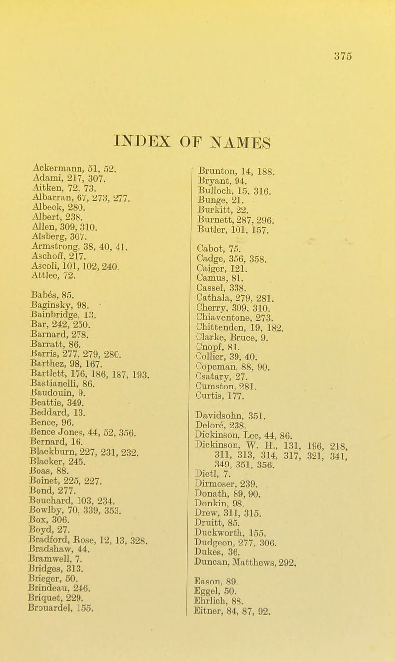 INDEX OF NAMES Ackermann, 51, 52. Adami, 217, 307. Aitken, 72, 73. Albarran, 67, 273, 277. Albeck, 280. Albert, 238. Allen, 309, 310. Alsberg, 307. Armstrong, 38, 40, 41. Aschoff, 217. Ascoli, 101, 102, 240. Attlee, 72. Babes, 85. Baginsky, 98. Bainbridge, 13. Bar, 242, 250. Barnard, 278. Barratt, 86. Barris, 277, 279, 280. Barthez, 98, 167. Bartlett, 176, 186, 187, 193. Bastianelli, 86. Baudouin, 9. Beattie, 349. Beddard, 13. Bence, 96. Bence Jones, 44, 52, 356. Bernard, 16. Blackburn, 227, 231, 232. Blacker, 245. Boas, 88. Boinet, 225, 227. Bond, 277. Bouchard, 103, 234. Bowlby, 70, 339, 353. Box, 306. Boyd, 27. Bradford, Rose, 12, 13, 328. Bradshaw, 44. Bramwell, 7. Bridges, 313. Brieger, 50. Brindeau, 246. Briquet, 229. Brouardel, 155. Brunton, 14, 188. Bryant, 94. Bulloch, 15, 316. Bunge, 21. Bui-kitt, 22. Bm-nett, 287, 296. Butler, 101, 157. Cabot, 75. Cadge, 356, 358. Caiger, 121. Camus, 81. Cassel, 338. Cathala, 279, 281. Cherry, 309, 310. Chiaventone, 273. Chittenden, 19, 182. Clarke, Bruce, 9. Cnopf, 81. Collier, 39, 40. Copeman, 88, 90. Csatary, 27. Cumston, 281. Curtis, 177. Davidsohn, 351. Delore, 238. Dickinson, Lee, 44, 86. Dickinson, W. H., 131, 196, 218, 311, 313, 314, 317, 321, 341, 349, 351, 356. Dietl, 7. Dirmoser, 239. Donath, 89, 90. Donkin, 98. Drew, 311, 315. Druitt, 85. Duckworth, 155. Dudgeon, 277, 306. Dukes, 36. Duncan, Matthews, 292. Eason, 89. Eggel, 60. Ehrlich, 88. Eitner, 84, 87, 92.