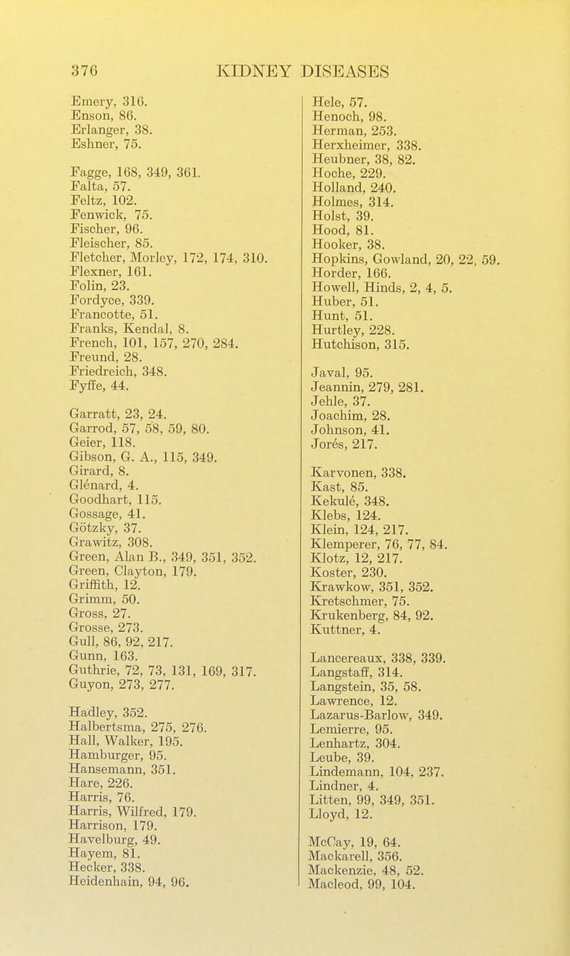 Emery, 316. Enson, 86. Erlanger, 38. Eshner, 75. Fagge, 168, 349, 361. Falta, 57. Peltz, 102. Fenwick, 75. Fischer, 96. Fleischer, 85. Fletcher, Morley, 172, 174, 310. Flexner, 161. Folin, 23. Fordyce, 339. Francotte, 51. Franks, Kendal, 8. French, 101, 157, 270, 284. Freund, 28. Friedreich, 348. Fyffe, 44. Garratt, 23, 24. Garrod, 57, 58, 59, 80. Geier, 118. Gibson, G. A., 115, 349. Girard, 8. Glenard, 4. Goodhart, 115. Gossage, 41. Gotzky, 37. Grawitz, 308. Green, Alan B., 349, 351, 352. Green, Clayton, 179. Griffith, 12. Grimm, 50. Gross, 27. Grosse, 273. Gull, 86, 92, 217. Gunn, 163. Guthrie, 72, 73, 131, 169, 317. Guyon, 273, 277. Hadley, 352. Halbertsma, 275, 276. Hall, Walker, 195. Hamburger, 95. Hansemann, 351. Hare, 226. Harris, 76. Harris, Wilfred, 179. Harrison, 179. Havelburg, 49. Hayem, 81. Hecker, 338. Heidenhain, 94, 96. Hele, 57. Henoch, 98. Herman, 253. Herxheimer, 338. Heubner, 38, 82. Hoche, 229. Holland, 240. Holmes, 314. Hoist, 39. Hood, 81. Hooker, 38. Hopkins, Gowland, 20, 22, 59. Horder, 166. Howell, Hinds, 2, 4, 5. Huber, 51. Hunt, 51. Hurtley, 228. Hutchison, 315. Javal, 95. Jeannin, 279, 281. Jehle, 37. Joachim, 28. Johnson, 41. Jores, 217. Karvonen, 338. Kast, 85. Kekule, 348. Klebs, 124. Klein, 124, 217. Klemperer, 76, 77, 84. Klotz, 12, 217. Koster, 230. Krawkow, 351, 352. Kretschmer, 75. Ki-ukenberg, 84, 92. Kuttner, 4. Lancereaux, 338, 339. Langsta£f, 314. Langstein, 35, 58. Lawi-ence, 12. Lazarus-Barlow, 349. Lemierre, 95. Lenhartz, 304. Leube, 39. Lindemann, 104, 237. Lindner, 4. Litten, 99, 349, 351. Lloyd, 12. McOay, 19, 64. Mackarell, 356. Mackenzie, 48, 52. Macleod, 99, 104.