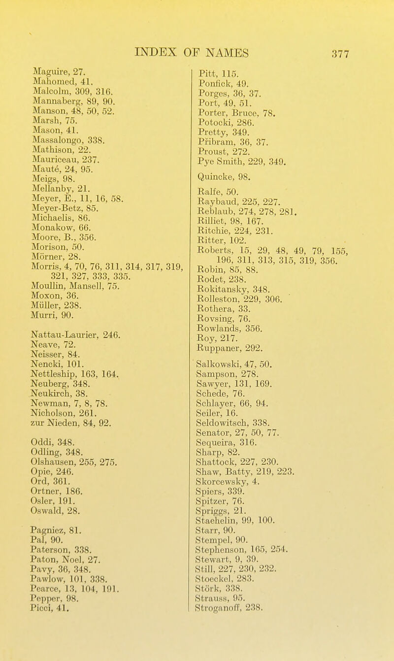 Magiiire, 27. Mahomed, 41. Malcolm, 309, 316. Mannaberg, 89, 90. Manson, 48, 50, 52. Marsh, 75. Mason, 41. Massalongo, 338. Mathison, 22. Mauriceau, 237. Maute, 24, 95. Meigs, 98. Mellanby, 21. Meyer, E., 11, 16, 58. Meyer-Betz, 85. Michaelis, 86. Monakow, 66. Moore, B., 356. Morison, 50. Morner, 28. Morris, 4, 70, 76, 311, 314, 317, 319, 321, 327, 333, 335. Moullin, Mansell, 75. Moxon, 36. Miiller, 238. Murri, 90. Nattau-Laurier, 246. Neave, 72. Neisser, 84. Nencki, 101. Nettleship, 163, 164. Neuberg, 348. Neukkch, 38. Newman, 7, 8, 78. Nicholson, 261. zur Nieden, 84, 92. Oddi, 348. Odling, 348. Olshausen, 255, 275. Opie, 246. Ord, 361. Ortner, 186. Osier, 191. Oswald, 28. Pagniez, 81. Pal, 90. Paterson, 338. Paton, Noel, 27. Pavy, 36, 348. Pawlow, 101, 338. Pearce, 13, 104, 191. Pepper, 98. Picci, 41. Pitt, 115. Ponfick, 49. Porges, 36, 37. Port, 49, 51. Porter, Bruce, 78. Potocki, 286. Pretty, 349. Pribram, 36, 37. Proust, 272. Pye Smith, 229, 349. Quincke, 98. Ralfe, 50. Raybaud, 225, 227. Reblaub, 274, 278, 281. Rilliet, 98, 167. Ritchie, 224, 231. Ritter, 102. Roberts, 15, 29, 48, 49, 79, 155, 196, 311, 313, 315, 319, 356. Robin, 85, 88. Rodet, 238. Rokitansky, 348. Rolleston, 229, 306. Rothera, 33. Rovsing, 76. Rowlands, 356. Roy, 217. Ruppaner, 292. Salkowski, 47, 50. Sampson, 278. Sawyer, 131, 169. Schede, 76. Schlayer, 66, 94. Seiler, 16. Seldowitsch, 338. Senator, 27, 50, 77. Sequeira, 316. Sharp, 82. Shattock, 227, 2,30. Shaw, Batty, 219, 223. Skorcewsky, 4. Spiers, 339. Spitzer, 76. Spriggs, 21. Staehelin, 99, 100. Starr, 90. Stempel, 90. Stephenson, 165, 254. Stewart, 9, 39. Still, 227, 230, 232. Stoeckel. 283. Stork, 338. Strauss, 95. Stroganoff, 238.