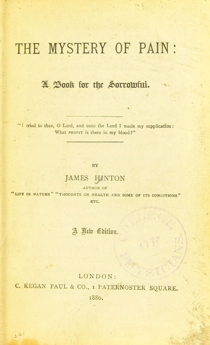 THE MYSTERY OF PAIN: 311 25oofe for tje .^^orroUifuL 1 cried to thee, O Lord, and unto the Lord I made my supplication; What PROFIT is there in my blood? BY JAMES piNTON AUTHOR OF 'UFF IN NATURS THOUGHTS ON HEALTH AND SOME OF ITS CONDITIONS ETC ^ ^tia mtion. LONDON: C. KEGAN PAUL & CO., i PATERNOSTER SQUARE. 1880.