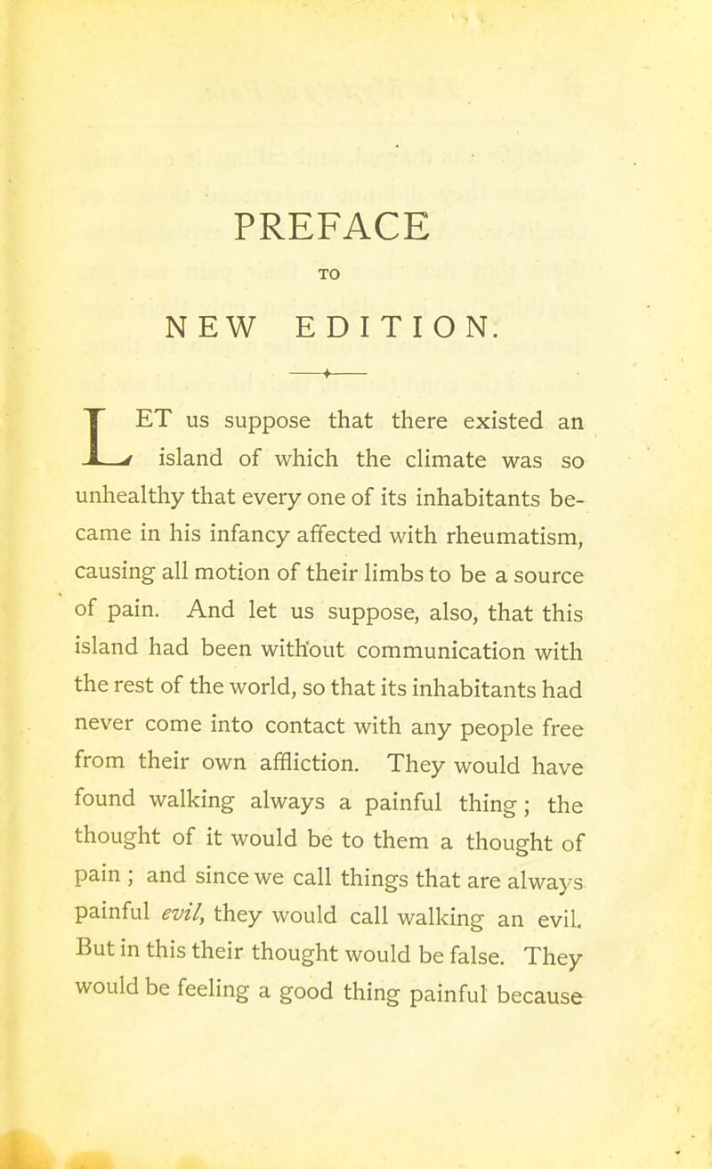 PREFACE TO NEW EDITION. LET us suppose that there existed an island of which the climate was so unhealthy that every one of its inhabitants be- came in his infancy affected with rheumatism, causing all motion of their limbs to be a source of pain. And let us suppose, also, that this island had been without communication with the rest of the world, so that its inhabitants had never come into contact with any people free from their own affliction. They would have found walking always a painful thing; the thought of it would be to them a thought of pain ; and since we call things that are always painful evil, they would call walking an evil But in this their thought would be false. They would be feeHng a good thing painful because