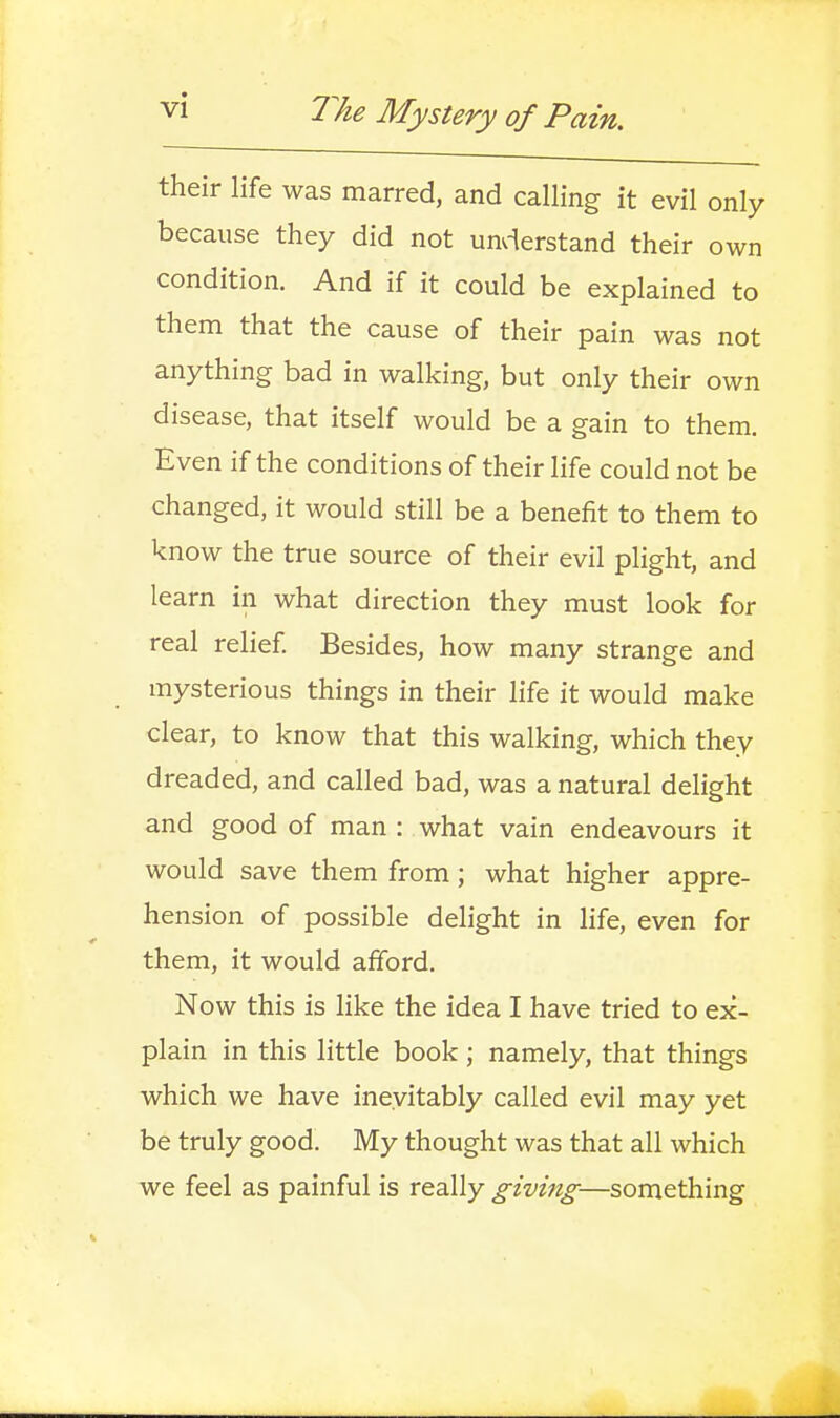 their life was marred, and calling it evil only because they did not unvierstand their own condition. And if it could be explained to them that the cause of their pain was not anything bad in walking, but only their own disease, that itself would be a gain to them. Even if the conditions of their life could not be changed, it would still be a benefit to them to know the true source of their evil plight, and learn in what direction they must look for real relief Besides, how many strange and mysterious things in their life it would make clear, to know that this walking, which they dreaded, and called bad, was a natural delight and good of man : what vain endeavours it would save them from; what higher appre- hension of possible delight in life, even for them, it would afford. Now this is like the idea I have tried to ex- plain in this little book; namely, that things which we have ineyitably called evil may yet be truly good. My thought was that all which we feel as painful is really giving—something
