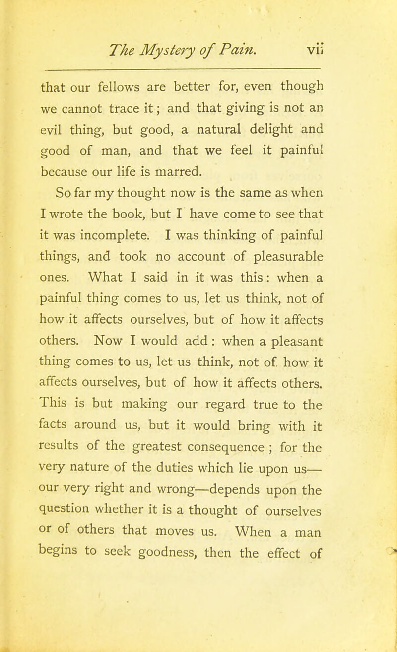 that our fellows are better for, even though we cannot trace it; and that giving is not an evil thing, but good, a natural delight and good of man, and that we feel it painful because our life is marred. So far my thought now is the same as when I wrote the book, but I have come to see that it was incomplete. I was thinking of painful things, and took no account of pleasurable ones. What I said in it was this: when a painful thing comes to us, let us think, not of how it affects ourselves, but of how it affects others. Now I would add : when a pleasant thing comes to us, let us think, not of how it affects ourselves, but of how it affects others. This is but making our regard true to the facts around us, but it would bring with it results of the greatest consequence ; for the very nature of the duties which lie upon us— our very right and wrong—depends upon the question whether it is a thought of ourselves or of others that moves us. When a man begins to seek goodness, then the effect of