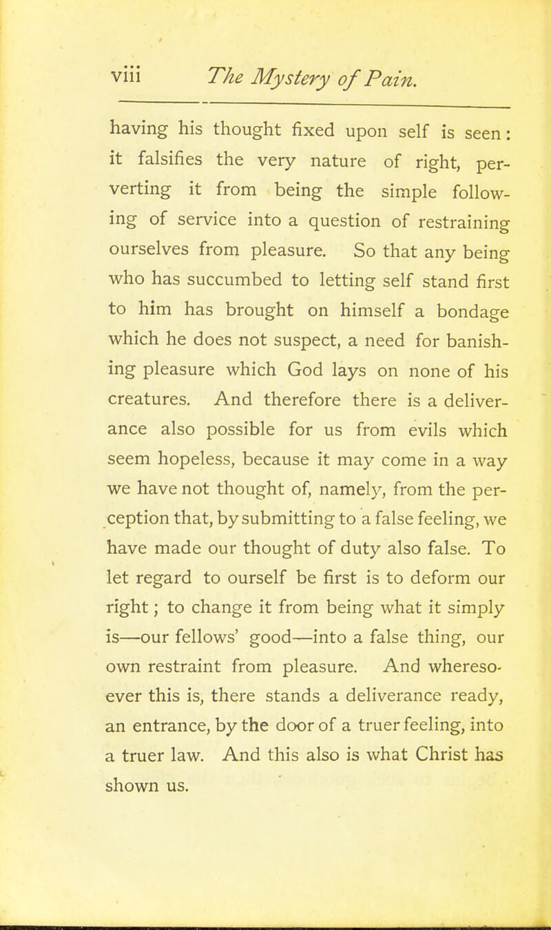 having his thought fixed upon self is seen: it falsifies the very nature of right, per- verting it from being the simple follow- ing of service into a question of restraining ourselves from pleasure. So that any being who has succumbed to letting self stand first to him has brought on himself a bondage which he does not suspect, a need for banish- ing pleasure which God lays on none of his creatures. And therefore there is a deliver- ance also possible for us from evils which seem hopeless, because it may come in a way we have not thought of, namely, from the per- ception that, by submitting to a false feeling, we have made our thought of duty also false. To let regard to ourself be first is to deform our right; to change it from being what it simply is—our fellows' good—into a false thing, our own restraint from pleasure. And whereso- ever this is, there stands a deliverance ready, an entrance, by the door of a truer feeling, into a truer law. And this also is what Christ has shown us.