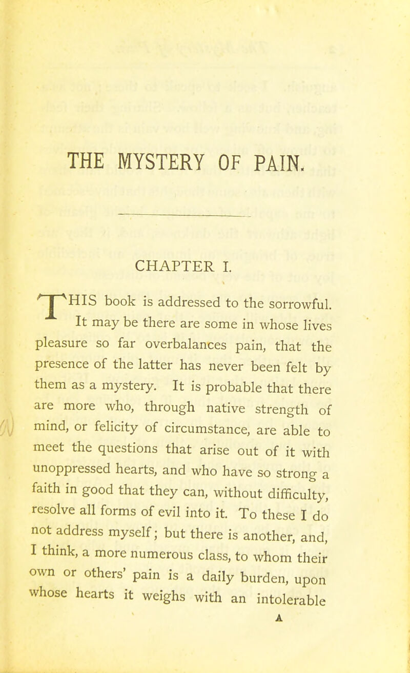 CHAPTER I. ^HIS book is addressed to the sorrowful. It may be there are some in whose lives pleasure so far overbalances pain, that the presence of the latter has never been felt by them as a mystery. It is probable that there are more who, through native strength of mind, or felicity of circumstance, are able to meet the questions that arise out of it with unoppressed hearts, and who have so strong a faith in good that they can, without difficulty, resolve all forms of evil into it. To these I do not address myself; but there is another, and, I think, a more numerous class, to whom their own or others' pain is a daily burden, upon whose hearts it weighs with an intolerabl e A