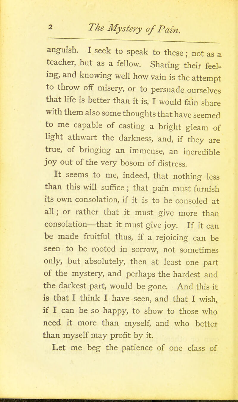 anguish. I seek to speak to these; not as a teacher, but as a fellow. Sharing their feel- ing, and knowing well how vain is the attempt to throw off misery, or to persuade ourselves that life is better than it is, I would fain share with them also some thoughts that have seemed to me capable of casting a bright gleam of light athwart the darkness, and, if they are true, of bringing an immense, an incredible joy out of the very bosom of distress. It seems to me, indeed, that nothing less than this will suffice; that pain must furnish its own consolation, if it is to be consoled at all; or rather that it must give more than consolation—that it must give joy. If it can be made fruitful thus, if a rejoicing can be seen to be rooted in sorrow, not sometimes only, but absolutely, then at least one part of the mystery, and perhaps the hardest and the darkest part, would be gone. And this it is that I think I have seen, and that I wish, if I can be so happy, to show to those who need it more than myself, and who better than myself may profit by it. Let me beg the patience of one class of