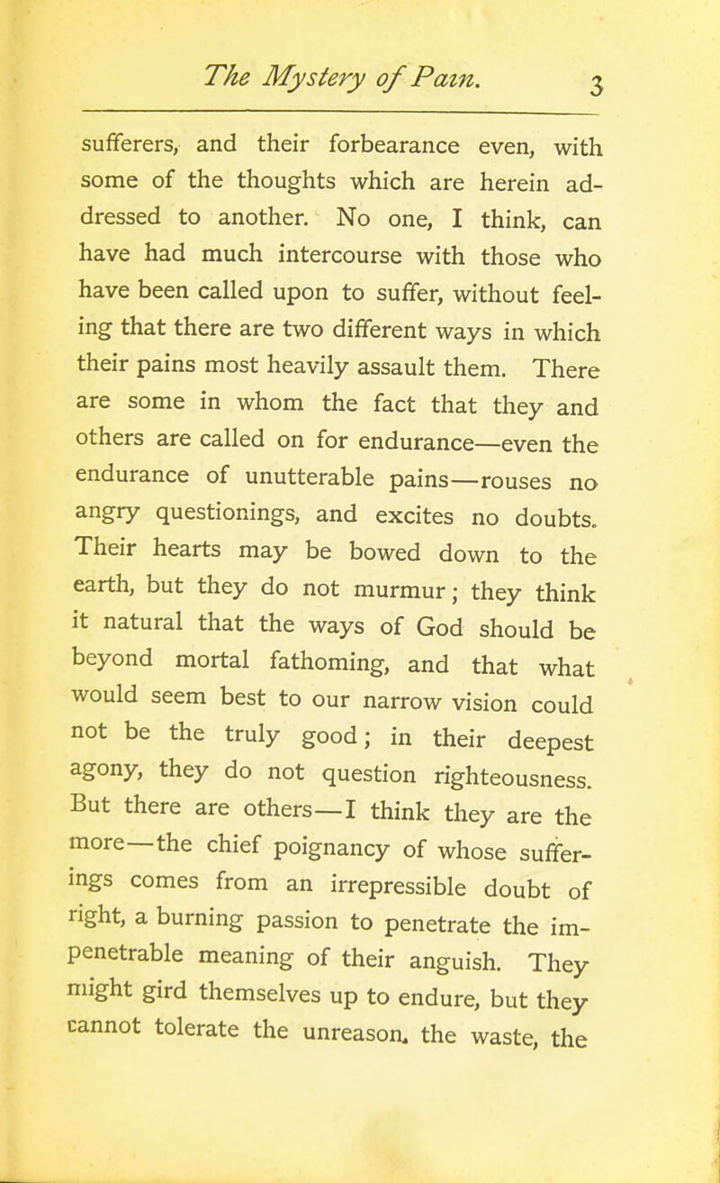 sufferers, and their forbearance even, with some of the thoughts which are herein ad- dressed to another. No one, I think, can have had much intercourse with those who have been called upon to suffer, without feel- ing that there are two different ways in which their pains most heavily assault them. There are some in whom the fact that they and others are called on for endurance—even the endurance of unutterable pains—rouses no angry questionings, and excites no doubts. Their hearts may be bowed down to the earth, but they do not murmur; they think it natural that the ways of God should be beyond mortal fathoming, and that what would seem best to our narrow vision could not be the truly good; in their deepest agony, they do not question righteousness. But there are others—I think they are the more—the chief poignancy of whose suffer- ings comes from an irrepressible doubt of right, a burning passion to penetrate the im- penetrable meaning of their anguish. They might gird themselves up to endure, but they cannot tolerate the unreason, the waste, the