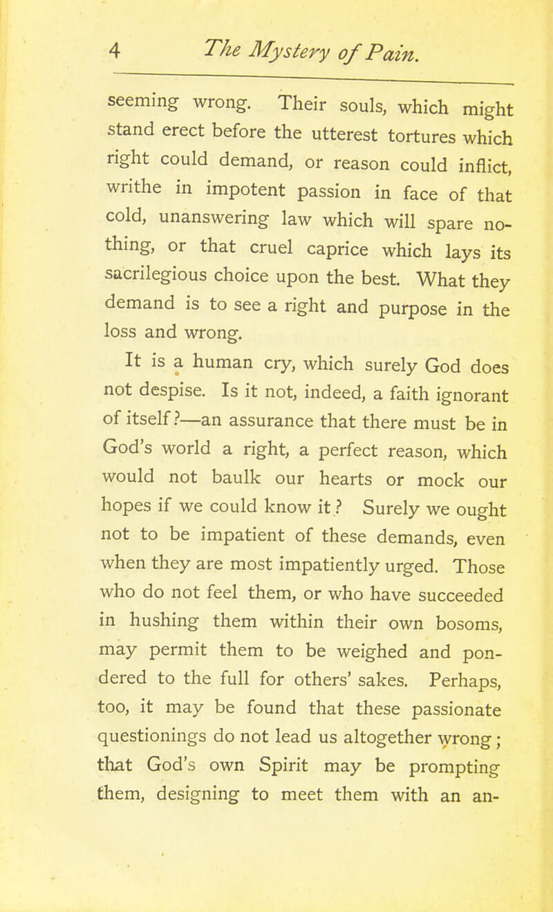 seeming wrong. Their souls, which might stand erect before the utterest tortures which right could demand, or reason could inflict, writhe in impotent passion in face of that cold, unanswering law which will spare no- thing, or that cruel caprice which lays its sacrilegious choice upon the best. What they demand is to see a right and purpose in the loss and wrong. It is a human cry, which surely God does not despise. Is it not, indeed, a faith ignorant of itself.?—an assurance that there must be in God's world a right, a perfect reason, which would not baulk our hearts or mock our hopes if we could know it ? Surely we ought not to be impatient of these demands, even when they are most impatiently urged. Those who do not feel them, or who have succeeded in hushing them within their own bosoms, may permit them to be weighed and pon- dered to the full for others' sakes. Perhaps, too, it may be found that these passionate questionings do not lead us altogether wrong; that God's own Spirit may be prompting fhem, designing to meet them with an an-