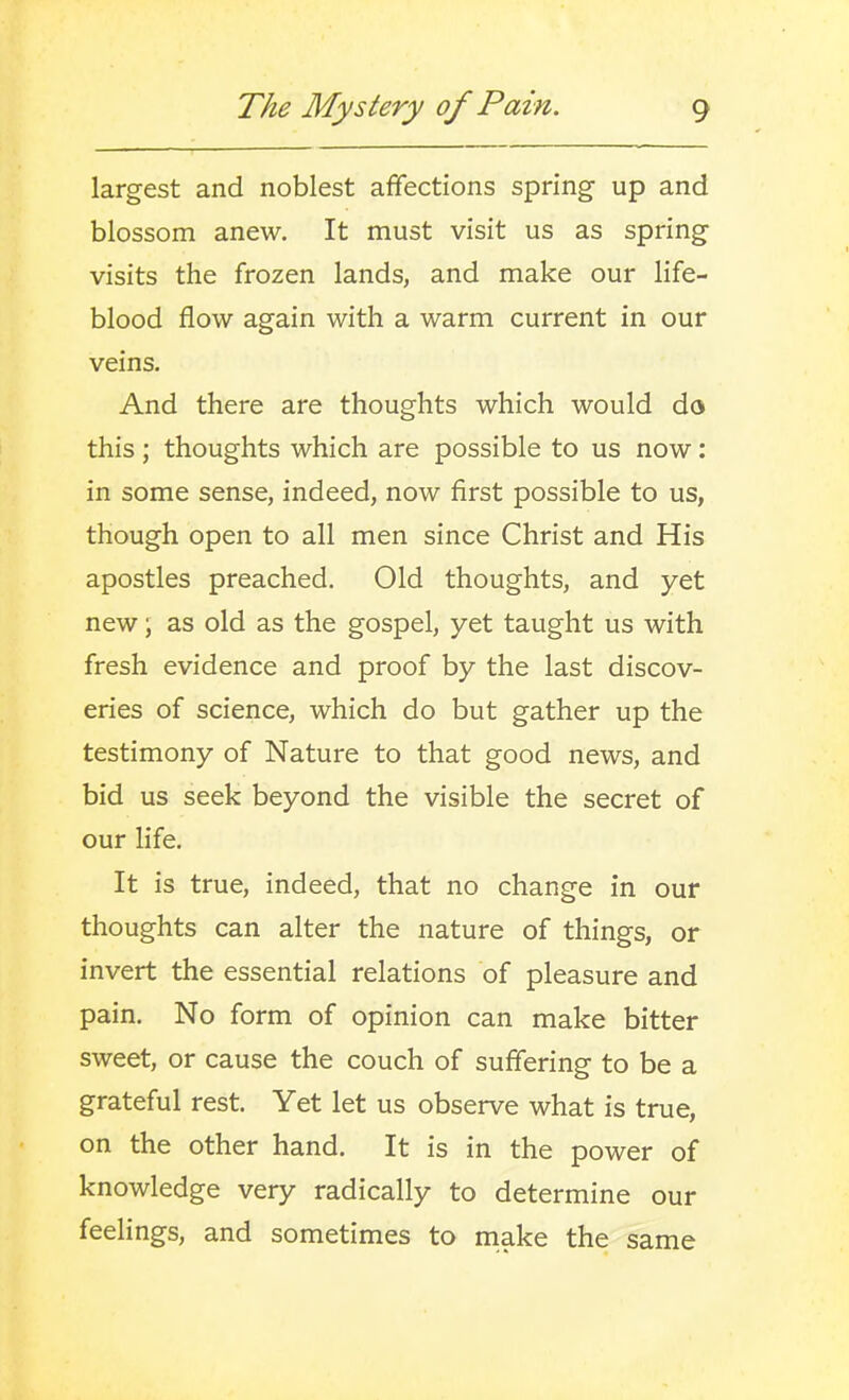 largest and noblest affections spring up and blossom anew. It must visit us as spring visits the frozen lands, and make our life- blood flow again with a warm current in our veins. And there are thoughts which would do this ; thoughts which are possible to us now: in some sense, indeed, now first possible to us, though open to all men since Christ and His apostles preached. Old thoughts, and yet new; as old as the gospel, yet taught us with fresh evidence and proof by the last discov- eries of science, which do but gather up the testimony of Nature to that good news, and bid us seek beyond the visible the secret of our life. It is true, indeed, that no change in our thoughts can alter the nature of things, or invert the essential relations of pleasure and pain. No form of opinion can make bitter sweet, or cause the couch of suffering to be a grateful rest. Yet let us observe what is true, on the other hand. It is in the power of knowledge very radically to determine our feelings, and sometimes to niake the same