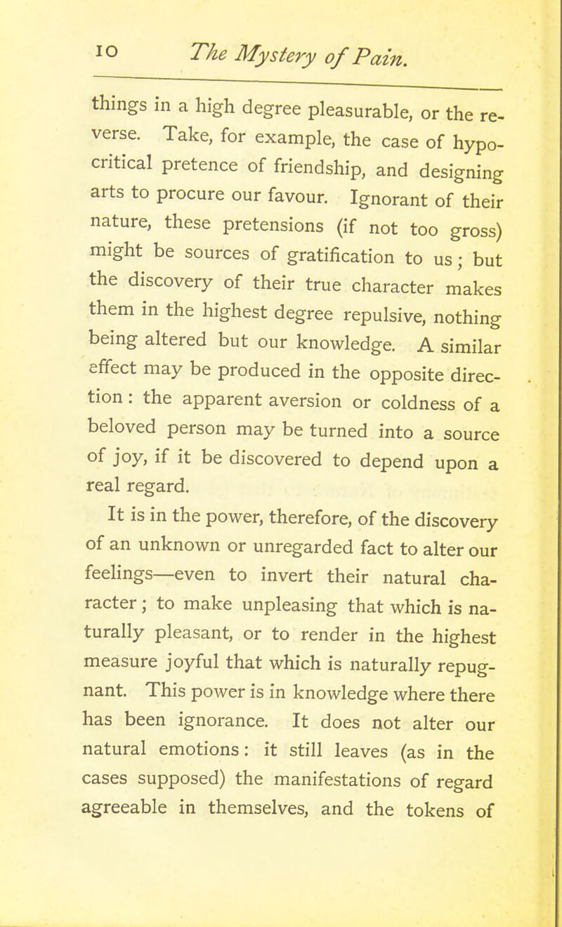 things in a high degree pleasurable, or the re- verse. Take, for example, the case of hypo- critical pretence of friendship, and designing arts to procure our favour. Ignorant of their nature, these pretensions (if not too gross) might be sources of gratification to us; but the discovery of their true character makes them in the highest degree repulsive, nothing being altered but our knowledge. A similar effect may be produced in the opposite direc- tion : the apparent aversion or coldness of a beloved person may be turned into a source of joy, if it be discovered to depend upon a real regard. It is in the power, therefore, of the discovery of an unknown or unregarded fact to alter our feelings—even to invert their natural cha- racter ; to make unpleasing that which is na- turally pleasant, or to render in the highest measure joyful that which is naturally repug- nant. This power is in knowledge where there has been ignorance. It does not alter our natural emotions: it still leaves (as in the cases supposed) the manifestations of regard agreeable in themselves, and the tokens of