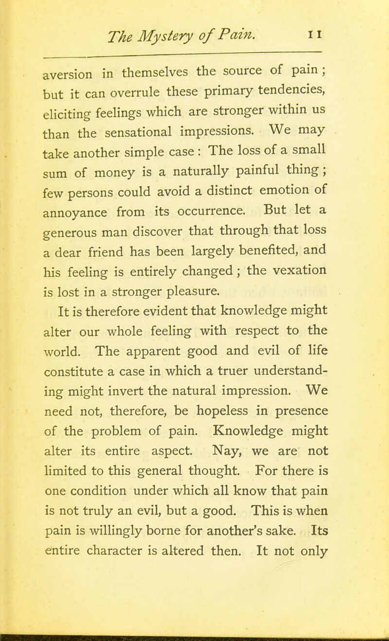aversion in themselves the source of pain ; but it can overrule these primary tendencies, eliciting feelings which are stronger within us than the sensational impressions. We may take another simple case : The loss of a small sum of money is a naturally painful thing; few persons could avoid a distinct emotion of annoyance from its occurrence. But let a generous man discover that through that loss a dear friend has been largely benefited, and his feeling is entirely changed; the vexation is lost in a stronger pleasure. It is therefore evident that knowledge might alter our whole feeling with respect to the world. The apparent good and evil of life constitute a case in which a truer understand- ing might invert the natural impression. We need not, therefore, be hopeless in presence of the problem of pain. Knowledge might alter its entire aspect. Nay, we are not limited to this general thought. For there is one condition under which all know that pain is not truly an evil, but a good. This is when pain is willingly borne for another's sake. Its entire character is altered then. It not only