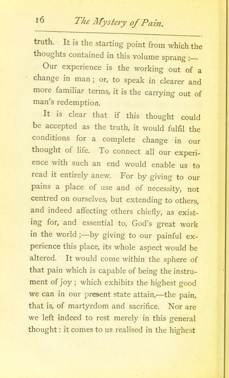 truth. It is the starting point from which the thoughts contained in this volume sprang :— Our experience is the working out of a change in man ; or, to speak in clearer and more familiar terms, it is the carrying out of man's redemption. It is clear that if this thought could be accepted as the truth, it would fulfil the conditions for a complete change in our thought of life. To connect all our experi- ence with such an end would enable us to read it entirely anew. For by giving to our pains a place of use and of necessity, not centred on ourselves, but extending to others, and indeed affecting others chiefly, as exist- ing for, and essential to, God's great work in the world;—by giving to our painful ex- perience this place, its whole aspect would be altered. It would come within the sphere of that pain which is capable of being the instru- ment of joy ; which exhibits the highest good we can in our present state attain,—the pain, that is, of martyrdom and sacrifice. Nor are we left indeed to rest merely in this general thought: it comes to us realised in the highest