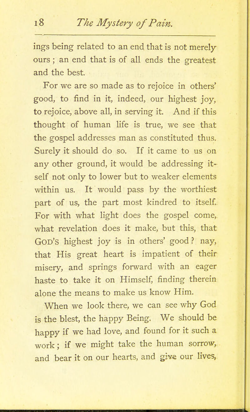 ings being related to an end that is not merely ours; an end that is of all ends the greatest and the best. For we are so made as to rejoice in others* good, to find in it, indeed, our highest joy, to rejoice, above all, in serving it. And if this thought of human life is true, we see that the gospel addresses man as constituted thus. Surely it should do so. If it came to us on any other ground, it would be addressing it- self not only to lower but to weaker elements within us. It would pass by the worthiest part of us, the part most kindred to itself. For with what light does the gospel come, what revelation does it make, but this, that God's highest joy is in others' good} nay, that His great heart is impatient of their misery, and springs forward with an eager haste to take it on Himself, finding therein alone the means to make us know Him. When we look there, we can see why God is the blest, the happy Being. We should be happy if we had love, and found for it such a work; if we might take the human sorrow, and bear it on our hearts, and give our lives,