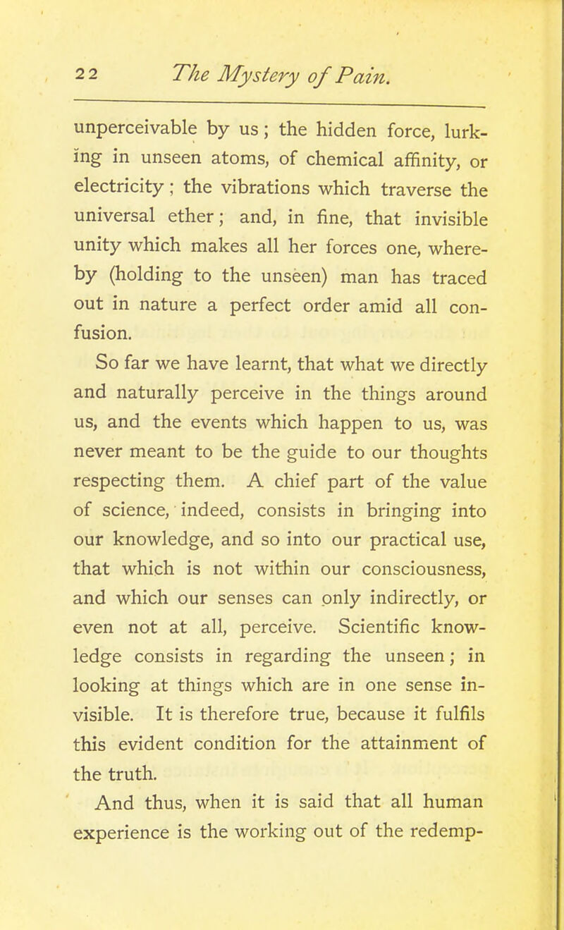 unperceivable by us; the hidden force, lurk- ing in unseen atoms, of chemical affinity, or electricity; the vibrations which traverse the universal ether; and, in fine, that invisible unity which makes all her forces one, where- by (holding to the unseen) man has traced out in nature a perfect order amid all con- fusion. So far we have learnt, that what we directly and naturally perceive in the things around us, and the events which happen to us, was never meant to be the guide to our thoughts respecting them, A chief part of the value of science, indeed, consists in bringing into our knowledge, and so into our practical use, that which is not within our consciousness, and which our senses can only indirectly, or even not at all, perceive. Scientific know- ledge consists in regarding the unseen; in looking at things which are in one sense in- visible. It is therefore true, because it fulfils this evident condition for the attainment of the truth. And thus, when it is said that all human experience is the working out of the redemp-