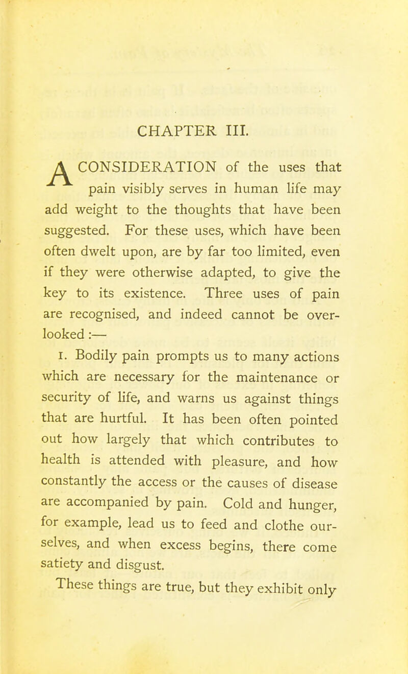 CHAPTER III. CONSIDERATION of the uses that pain visibly serves in human life may add weight to the thoughts that have been suggested. For these uses, which have been often dwelt upon, are by far too limited, even if they were otherwise adapted, to give the key to its existence. Three uses of pain are recognised, and indeed cannot be over- looked :— I. Bodily pain prompts us to many actions which are necessary for the maintenance or security of hfe, and warns us against things that are hurtful. It has been often pointed out how largely that which contributes to health is attended with pleasure, and how constantly the access or the causes of disease are accompanied by pain. Cold and hunger, for example, lead us to feed and clothe our- selves, and when excess begins, there come satiety and disgust. These things are true, but they exhibit only