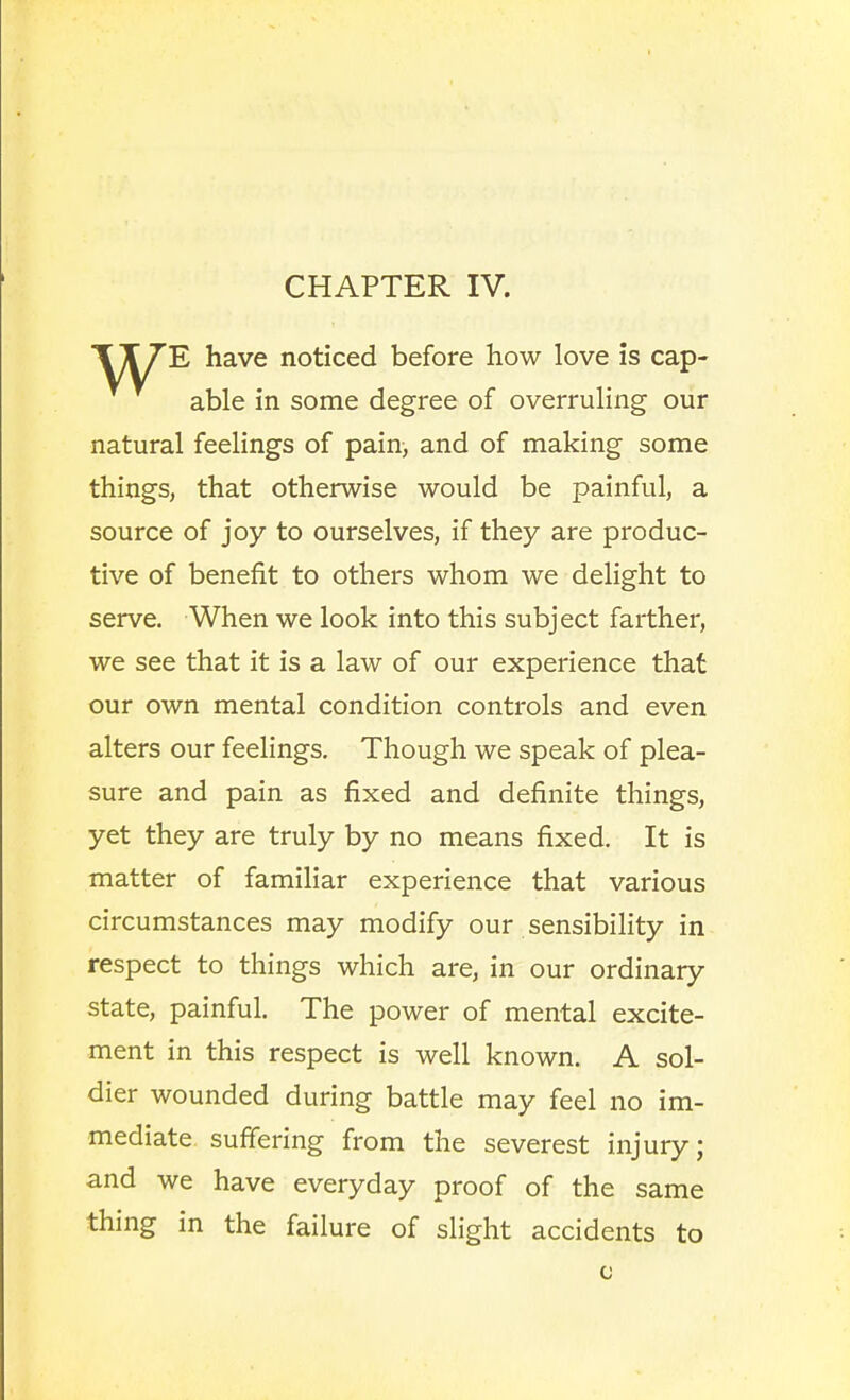 CHAPTER IV. E have noticed before how love is cap- able in some degree of overruling our natural feelings of pain, and of making some things, that otherwise would be painful, a source of joy to ourselves, if they are produc- tive of benefit to others whom we delight to serve. When we look into this subject farther, we see that it is a law of our experience that our own mental condition controls and even alters our feelings. Though we speak of plea- sure and pain as fixed and definite things, yet they are truly by no means fixed. It is matter of familiar experience that various circumstances may modify our sensibility in respect to things which are, in our ordinary state, painful. The power of mental excite- ment in this respect is well known. A sol- dier wounded during battle may feel no im- mediate suffering from the severest injury; and we have everyday proof of the same thing in the failure of slight accidents to