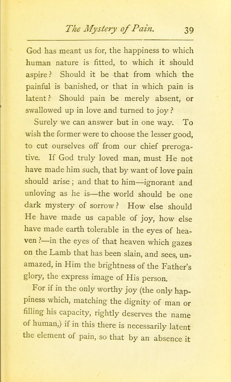 God has meant us for, the happiness to which human nature is fitted, to which it should aspire ? Should it be that from which the painful is banished, or that in which pain is latent? Should pain be merely absent, or swallowed up in love and turned to joy ? Surely we can answer but in one way. To wish the former were to choose the lesser good, to cut ourselves off from our chief preroga- tive. If God truly loved man, must He not have made him such, that by want of love pain should arise ; and that to him—ignorant and unloving as he is—the world should be one dark mystery of sorrow? How else should He have made us capable of joy, how else have made earth tolerable in the eyes of hea- ven —in the eyes of that heaven which gazes on the Lamb that has been slain, and sees, un- amazed, in Him the brightness of the Father's glory, the express image of His person. For if in the only worthy joy (the only hap- piness which, matching the dignity of man or filling his capacity, rightly deserves the name of human,) if in this there is necessarily latent the element of pain, so that by an absence it