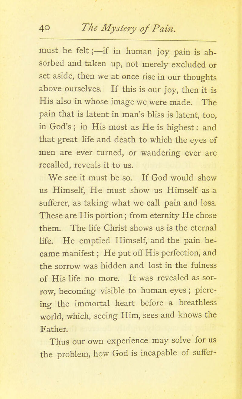 must be felt;—if in human joy pain is ab- sorbed and taken up, not merely excluded or set aside, then we at once rise in our thoughts above ourselves. If this is our joy, then it is His also in whose image we were made. The pain that is latent in man's bliss is latent, too, in God's ; in His most as He is highest: and that great life and death to which the eyes of men are ever turned, or wandering ever are recalled, reveals it to us. We see it must be so. If God would show us Himself, He must show us Himself as a sufferer, as taking what we call pain and loss. These are His portion; from eternity He chose them. The life Christ shows us is the eternal life. He emptied Himself, and the pain be- came manifest; He put off His perfection, and the sorrow was hidden and lost in the fulness of His life no more. It was revealed as sor- row, becoming visible to human eyes; pierc- ing the immortal heart before a breathless world, which, seeing Him, sees and knows the Father. Thus our own experience may solve for us the problem, how God is incapable of suffer-