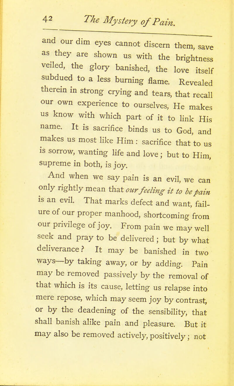 and our dim eyes cannot discern them, save as they are shown us with the brightness veiled, the glory banished, the love itself subdued to a less burning flame. Revealed therein in strong crying and tears, that recall our own experience to ourselves. He makes us know with which part of it to link His name. It is sacrifice binds us to God, and makes us most like Him : sacrifice that to us is sorrow, wanting hfe and love; but to Him, supreme in both, is joy. And when we say pain is an evil, we can only rightly mean that our feeling it to be pain is an evil. That marks defect and want, fail- ure of our proper manhood, shortcoming from our privilege of joy. From pain we may well seek and pray to be delivered; but by what deliverance? It may be banished in two ways—by taking away, or by adding. Pain may be removed passively by the removal of that which is its cause, letting us relapse into mere repose, which may seem joy by contrast, or by the deadening of the sensibility, that shall banish alike pain and pleasure. But it may also be removed actively, positively; not