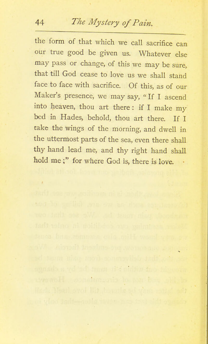 the form of that which we call sacrifice can our true good be given us. Whatever else may pass or change, of this we may be sure, that till God cease to love us we shall stand face to face with sacrifice. Of this, as of our Maker's presence, we may say,  If I ascend into heaven, thou art there : if I make my bed in Hades, behold, thou art there. If I take the wings of the morning, and dwell in the uttermost parts of the sea, even there shall thy hand lead me, and thy right hand shall hold mefor where God is, there is love. •