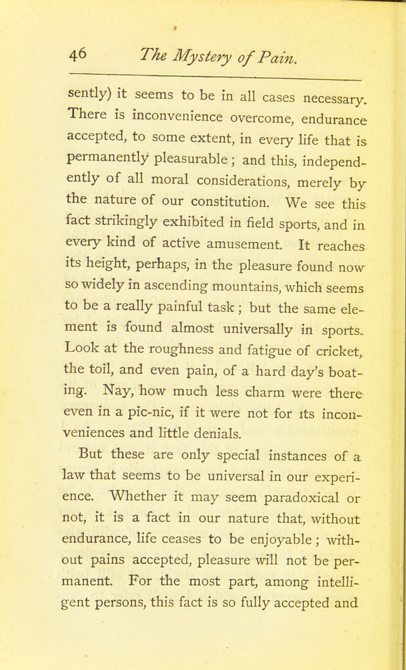 sently) it seems to be in all cases necessary. There is inconvenience overcome, endurance accepted, to some extent, in every life that is permanently pleasurable; and this, independ- ently of all moral considerations, merely by the nature of our constitution. We see this fact strikingly exhibited in field sports, and in every kind of active amusement. It reaches its height, perhaps, in the pleasure found now so widely in ascending mountains, which seems to be a really painful task ; but the same ele- ment is found almost universally in sports. Look at the roughness and fatigue of cricket, the toil, and even pain, of a hard day's boat- ing. Nay, how much less charm were there even in a pic-nic, if it were not for its incon- veniences and little denials. But these are only special instances of a law that seems to be universal in our experi- ence. Whether it may seem paradoxical or not, it is a fact in our nature that, without endurance, life ceases to be enjoyable; with- out pains accepted, pleasure will not be per- manent. For the most part, among intelli- gent persons, this fact is so fully accepted and