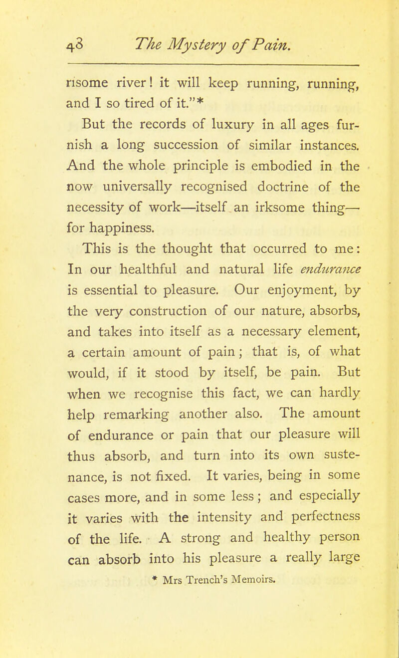 risome river! it will keep running, running, and I so tired of it.* But the records of luxury in all ages fur- nish a long succession of similar instances. And the whole principle is embodied in the now universally recognised doctrine of the necessity of work—itself , an irksome thing— for happiness. This is the thought that occurred to me: In our healthful and natural life endurance is essential to pleasure. Our enjoyment, by the very construction of our nature, absorbs, and takes into itself as a necessary element, a certain amount of pain; that is, of what would, if it stood by itself, be pain. But when we recognise this fact, we can hardly help remarking another also. The amount of endurance or pain that our pleasure will thus absorb, and turn into its own suste- nance, is not fixed. It varies, being in some cases more, and in some less; and especially it varies with the intensity and perfectness of the life. A strong and healthy person can absorb into his pleasure a really large * Mrs Trench's Memoirs.