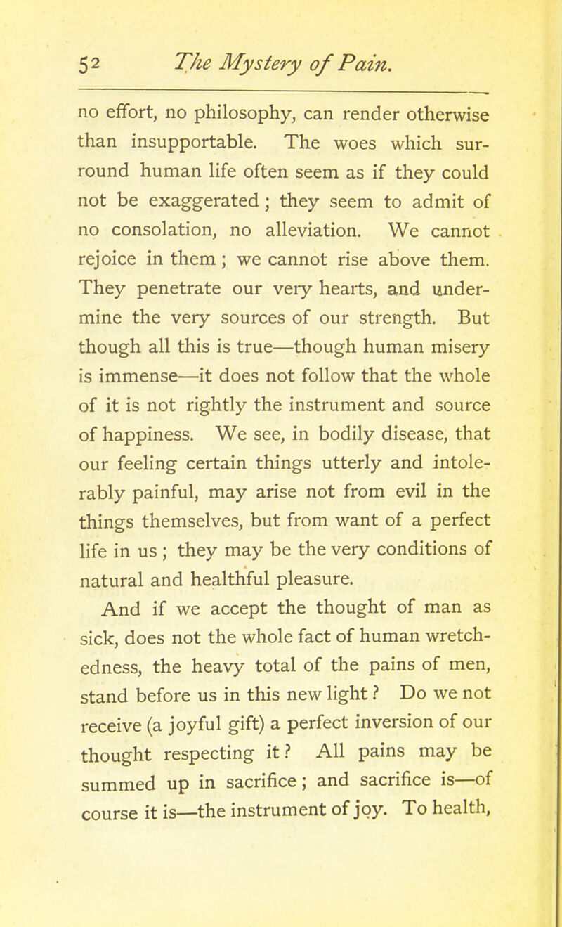 no effort, no philosophy, can render otherwise than insupportable. The woes which sur- round human life often seem as if they could not be exaggerated ; they seem to admit of no consolation, no alleviation. We cannot rejoice in them; we cannot rise above them. They penetrate our very hearts, and under- mine the very sources of our strength. But though all this is true—though human misery is immense—it does not follow that the whole of it is not rightly the instrument and source of happiness. We see, in bodily disease, that our feeling certain things utterly and intole- rably painful, may arise not from evil in the things themselves, but from want of a perfect life in us ; they may be the very conditions of natural and healthful pleasure. And if we accept the thought of man as sick, does not the whole fact of human wretch- edness, the heavy total of the pains of men, stand before us in this new light t Do we not receive (a joyful gift) a perfect inversion of our thought respecting it.? All pains may be summed up in sacrifice; and sacrifice is—of course it is—the instrument of joy. To health.