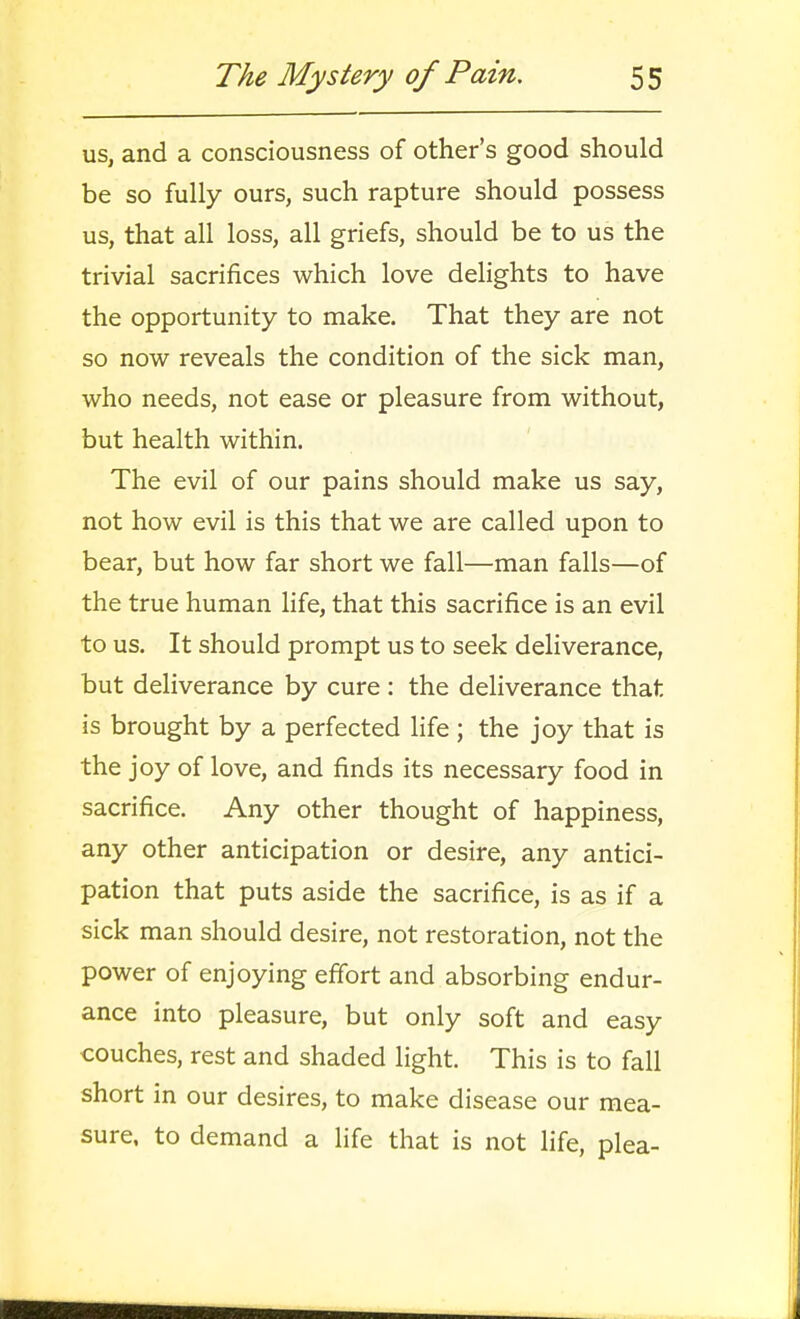 us, and a consciousness of other's good should be so fully ours, such rapture should possess us, that all loss, all griefs, should be to us the trivial sacrifices which love delights to have the opportunity to make. That they are not so now reveals the condition of the sick man, who needs, not ease or pleasure from without, but health within. The evil of our pains should make us say, not how evil is this that we are called upon to bear, but how far short we fall—man falls—of the true human life, that this sacrifice is an evil to us. It should prompt us to seek deliverance, but deliverance by cure : the deliverance that is brought by a perfected life ; the joy that is the joy of love, and finds its necessary food in sacrifice. Any other thought of happiness, any other anticipation or desire, any antici- pation that puts aside the sacrifice, is as if a sick man should desire, not restoration, not the power of enjoying effort and absorbing endur- ance into pleasure, but only soft and easy couches, rest and shaded light. This is to fall short in our desires, to make disease our mea- sure, to demand a life that is not life, plea-