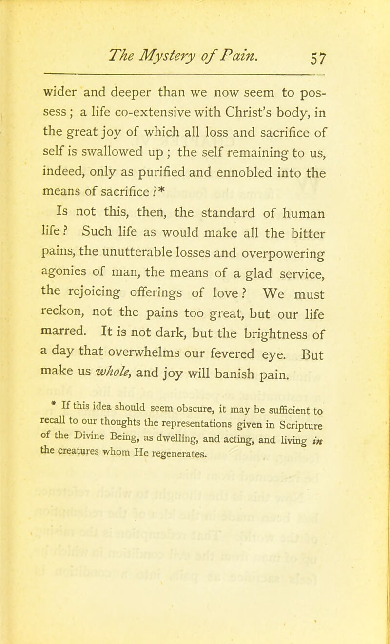 wider and deeper than we now seem to pos- sess ; a life co-extensive with Christ's body, in the great joy of which all loss and sacrifice of self is swallowed up ; the self remaining to us, indeed, only as purified and ennobled into the means of sacrifice ?* Is not this, then, the standard of human life ? Such life as would make all the bitter pains, the unutterable losses and overpowering agonies of man, the means of a glad service, the rejoicing ofierings of love? We must reckon, not the pains too great, but our life marred. It is not dark, but the brightness of a day that overwhelms our fevered eye. But make us whole, and joy will banish pain. • If this idea should seem obscure, it may be sufficient to recall to our thoughts the representations given in Scripture of the Divine Being, as dwelling, and actmg, and living in the creatures whom He regenerates.