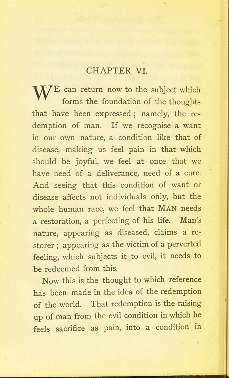 E can return now to the subject which forms the foundation of the thoughts that have been expressed ; namely, the re- demption of man. If we recognise a want in our own nature, a condition Hke that of disease, making us feel pain in that which should be joyful, we feel at once that we have need of a deliverance, need of a cure. And seeing that this condition of want or disease affects not individuals only, but the whole human race, we feel that Man needs a restoration, a perfecting of his life. Man's nature, appearing as diseased, claims a re- storer ; appearing as the victim of a perverted feeling, which subjects it to evil, it needs to be redeemed from this. Now this is the thought to which reference has been made in the idea of the redemption of the world. That redemption is the raising up of man from the evil condition in which he feels sacrifice as pain, into a condition in