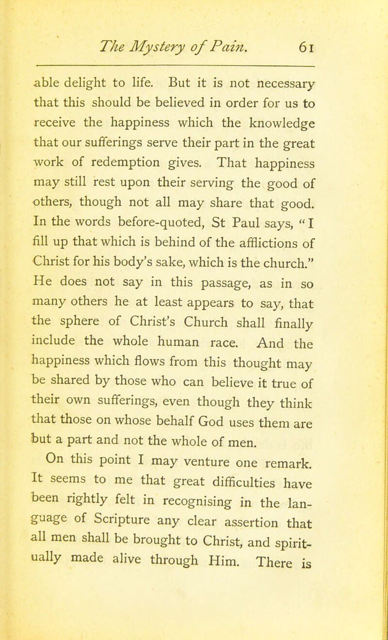 able delight to life. But it is not necessary that this should be believed in order for us to receive the happiness which the knowledge that our sufferings serve their part in the great work of redemption gives. That happiness may still rest upon their serving the good of others, though not all may share that good. In the words before-quoted, St Paul says,  I fill up that which is behind of the afflictions of Christ for his body's sake, which is the church. He does not say in this passage, as in so many others he at least appears to say, that the sphere of Christ's Church shall finally include the whole human race. And the happiness which flows from this thought may be shared by those who can believe it true of their own sufferings, even though they think that those on whose behalf God uses them are but a part and not the whole of men. On this point I may venture one remark. It seems to me that great difficulties have been rightly felt in recognising in the lan- guage of Scripture any clear assertion that all men shall be brought to Christ, and spirit- ually made alive through Him. There is