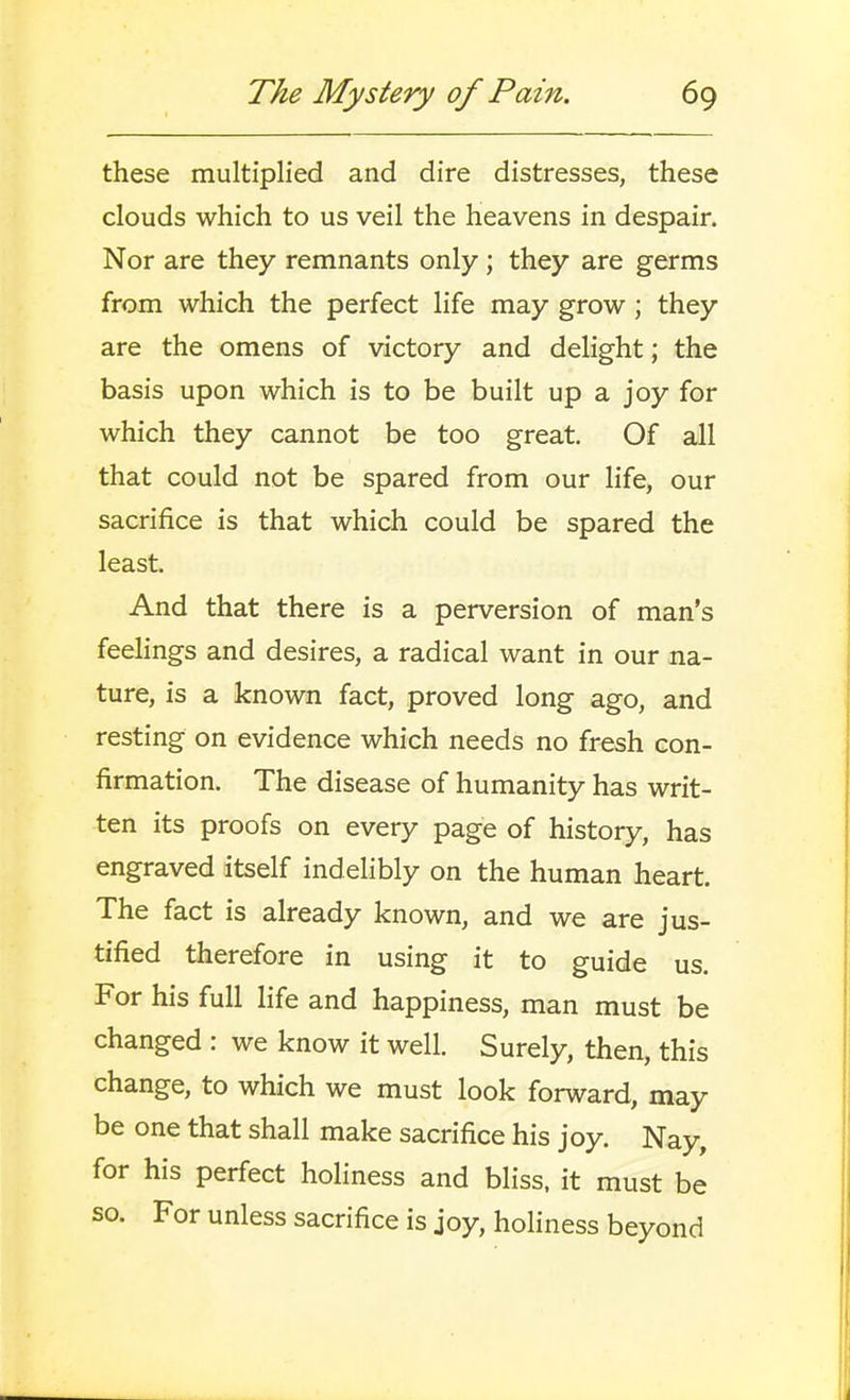 these multiplied and dire distresses, these clouds which to us veil the heavens in despair. Nor are they remnants only; they are germs from which the perfect life may grow; they are the omens of victory and delight; the basis upon which is to be built up a joy for which they cannot be too great. Of all that could not be spared from our life, our sacrifice is that which could be spared the least. And that there is a perversion of man's feehngs and desires, a radical want in our na- ture, is a known fact, proved long ago, and resting on evidence which needs no fresh con- firmation. The disease of humanity has writ- ten its proofs on every page of history, has engraved itself indelibly on the human heart. The fact is already known, and we are jus- tified therefore in using it to guide us. For his full life and happiness, man must be changed : we know it well. Surely, then, this change, to which we must look forward, may be one that shall make sacrifice his joy. Nay, for his perfect holiness and bliss, it must be so. For unless sacrifice is joy, holiness beyond