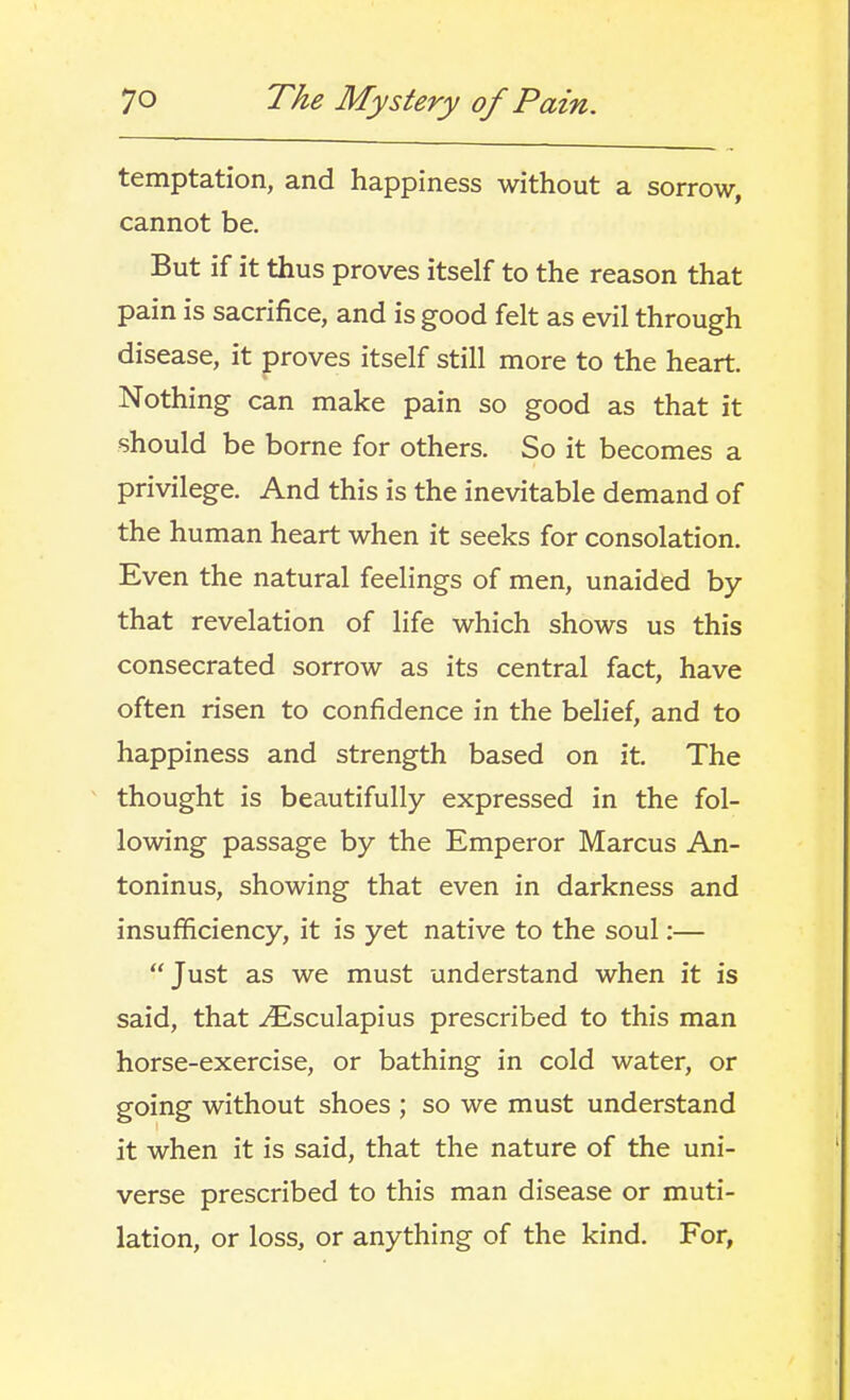 temptation, and happiness without a sorrow, cannot be. But if it thus proves itself to the reason that pain is sacrifice, and is good felt as evil through disease, it proves itself still more to the heart. Nothing can make pain so good as that it should be borne for others. So it becomes a privilege. And this is the inevitable demand of the human heart when it seeks for consolation. Even the natural feelings of men, unaided by that revelation of life which shows us this consecrated sorrow as its central fact, have often risen to confidence in the belief, and to happiness and strength based on it. The thought is beautifully expressed in the fol- lowing passage by the Emperor Marcus An- toninus, showing that even in darkness and insufficiency, it is yet native to the soul:— Just as we must understand when it is said, that ^sculapius prescribed to this man horse-exercise, or bathing in cold water, or going without shoes ; so we must understand it when it is said, that the nature of the uni- verse prescribed to this man disease or muti- lation, or loss, or anything of the kind. For,