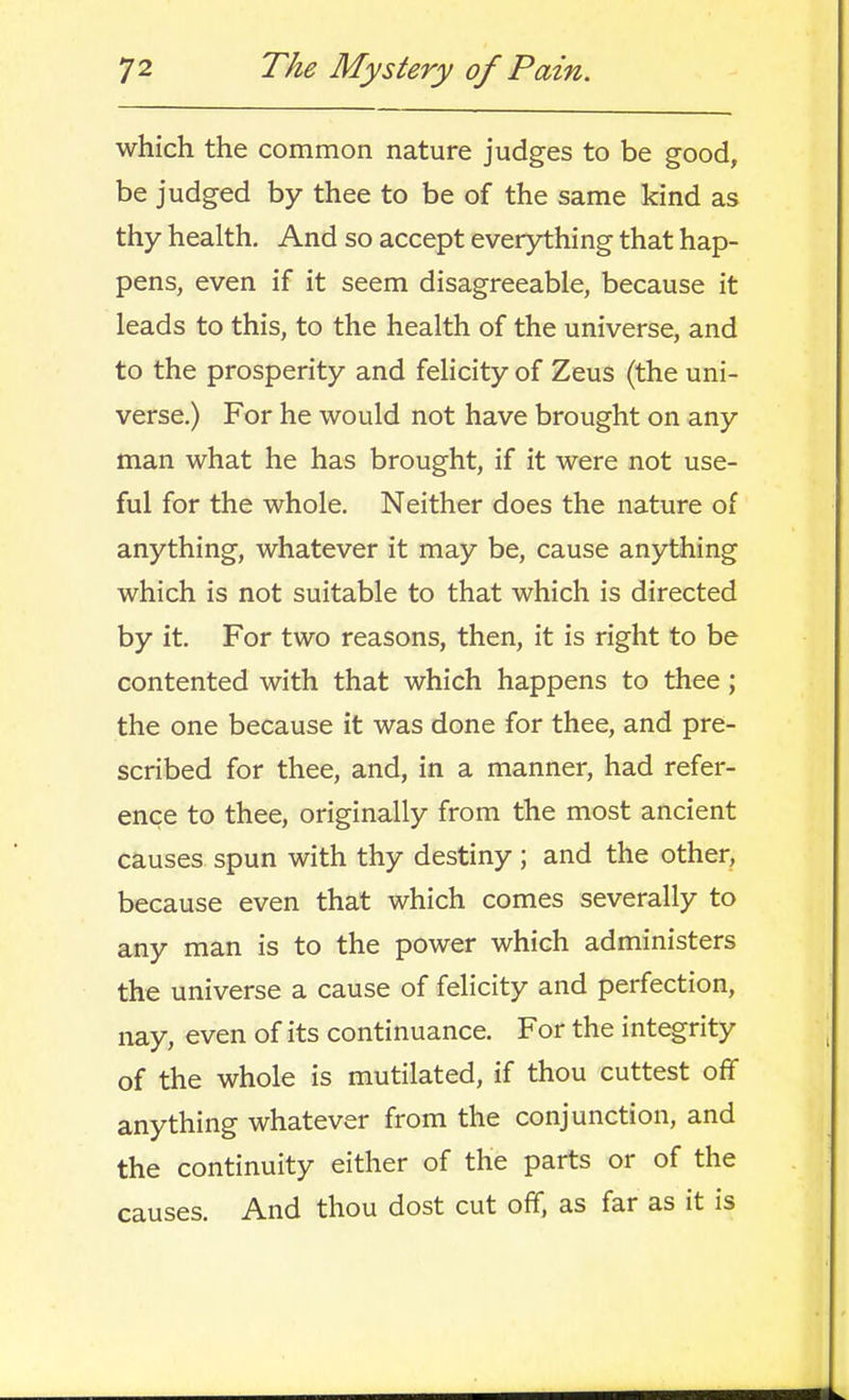 which the common nature judges to be good, be judged by thee to be of the same kind as thy health. And so accept everything that hap- pens, even if it seem disagreeable, because it leads to this, to the health of the universe, and to the prosperity and felicity of Zeus (the uni- verse.) For he would not have brought on any man what he has brought, if it were not use- ful for the whole. Neither does the nature of anything, whatever it may be, cause anything which is not suitable to that which is directed by it. For two reasons, then, it is right to be contented with that which happens to thee; the one because it was done for thee, and pre- scribed for thee, and, in a manner, had refer- ence to thee, originally from the most ancient causes spun with thy destiny ; and the other, because even that which comes severally to any man is to the power which administers the universe a cause of felicity and perfection, nay, even of its continuance. For the integrity of the whole is mutilated, if thou cuttest off anything whatever from the conjunction, and the continuity either of the parts or of the causes. And thou dost cut off, as far as it is