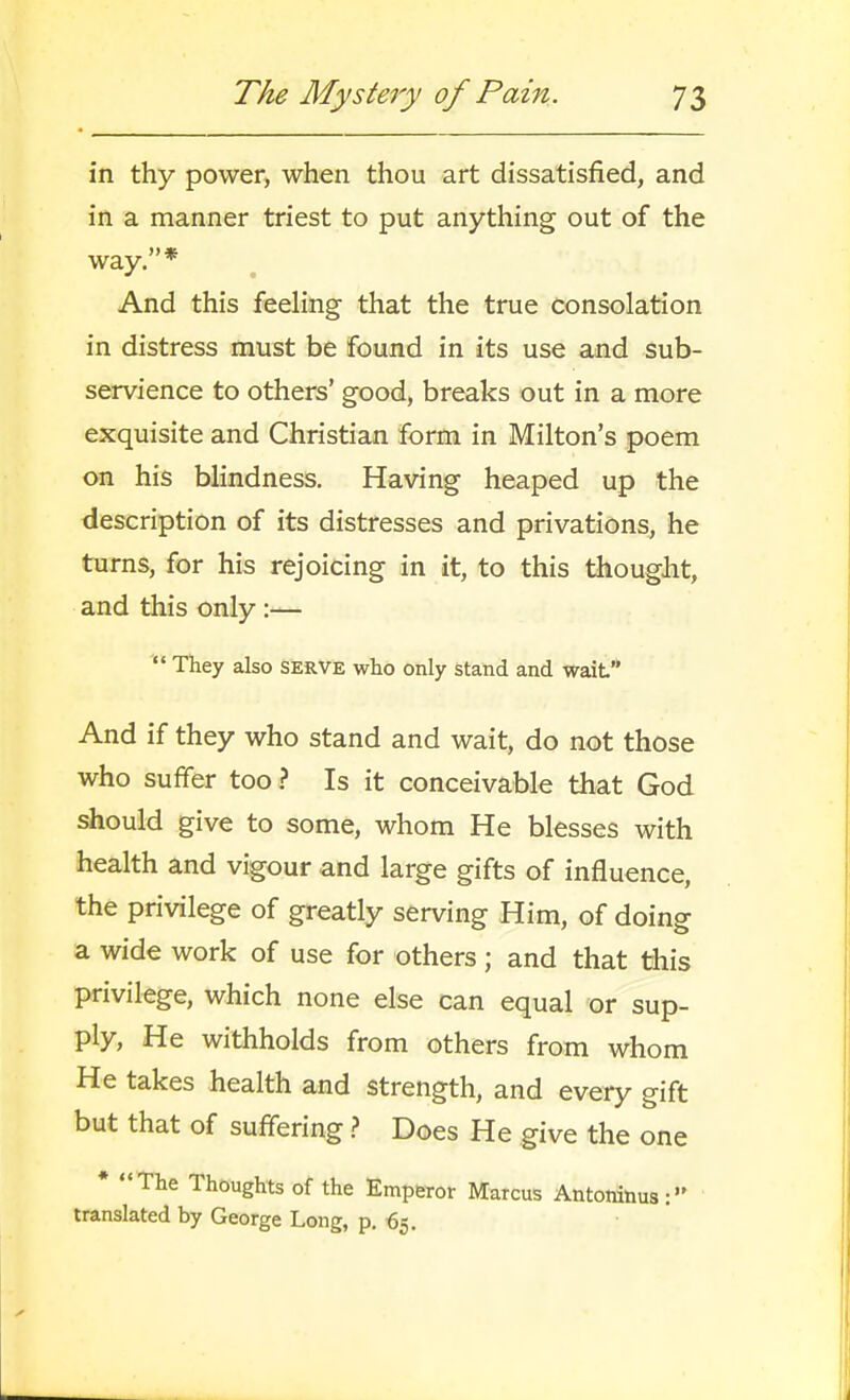 in thy power, when thou art dissatisfied, and in a manner triest to put anything out of the way. * And this feeling that the true consolation in distress must be found in its use and sub- servience to others' good, breaks out in a more exquisite and Christian form in Milton's poem on his blindness. Having heaped up the description of its distresses and privations, he turns, for his rejoicing in it, to this thought, and this only :—  They also serve who only stand and wait'* And if they who stand and wait, do not those who suffer too} Is it conceivable that God should give to some, whom He blesses with health and vigour and large gifts of influence, the privilege of greatly serving Him, of doing a wide work of use for others ; and that this privilege, which none else can equal or sup- ply, He withholds from others from whom He takes health and strength, and every gift but that of suffering.? Does He give the one * The Thoughts of the Emperor Marcus Antoninus: translated by George Long, p. ^5.