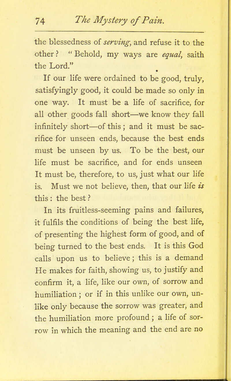 the blessedness of serving, and refuse it to the other ?  Behold, my ways are equal, saith the Lord. If our life were ordained to be good, truly, satisfyingly good, it could be made so only in one way. It must be a life of sacrifice, for all other goods fall short—^we know they fall infinitely short—of this ; and it must be sac- rifice for unseen ends, because the best ends must be unseen by us. To be the best, our life must be sacrifice, and for ends unseen It must be, therefore, to us, just what our life is. Must we not believe, then, that our life is this : the best In its fruitless-seeming pains and failures, it fulfils the conditions of being the best life, of presenting the highest form of good, and of being turned to the best ends. It is this God calls upon us to believe; this is a demand He makes for faith, showing us, to justify and confirm it, a life, like our own, of sorrow and humiliation ; or if in this unlike our own, un- like only because the sorrow was greater, and the humiliation more profound ; a life of sor- row in which the meaning and the end are no