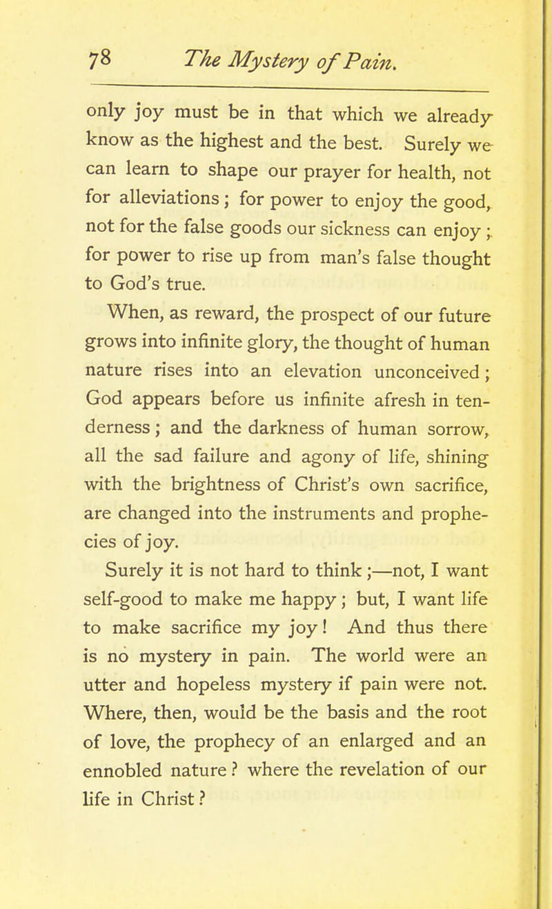 only joy must be in that which we already know as the highest and the best. Surely we can learn to shape our prayer for health, not for alleviations; for power to enjoy the good, not for the false goods our sickness can enjoy; for power to rise up from man's false thought to God's true. When, as reward, the prospect of our future grows into infinite glory, the thought of human nature rises into an elevation unconceived; God appears before us infinite afresh in ten- derness ; and the darkness of human sorrow, all the sad failure and agony of life, shining with the brightness of Christ's own sacrifice, are changed into the instruments and prophe- cies of joy. Surely it is not hard to think;—not, I want self-good to make me happy; but, I want life to make sacrifice my joy! And thus there is no mystery in pain. The world were an utter and hopeless mystery if pain were not. Where, then, would be the basis and the root of love, the prophecy of an enlarged and an ennobled nature ? where the revelation of our life in Christ