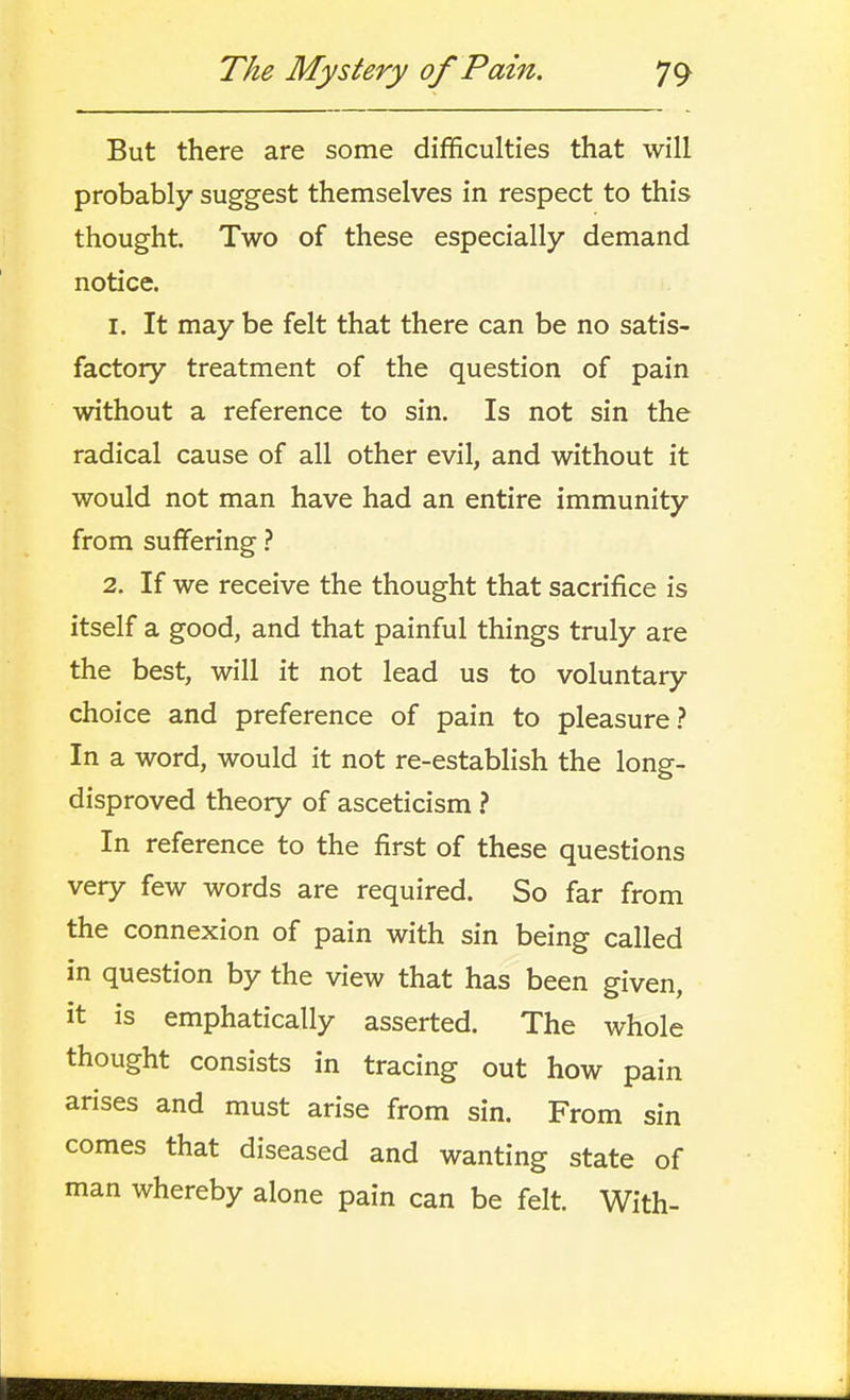 But there are some difficulties that will probably suggest themselves in respect to this thought Two of these especially demand notice. 1. It may be felt that there can be no satis- factory treatment of the question of pain without a reference to sin. Is not sin the radical cause of all other evil, and without it would not man have had an entire immunity from suffering ? 2. If we receive the thought that sacrifice is itself a good, and that painful things truly are the best, will it not lead us to voluntary choice and preference of pain to pleasure? In a word, would it not re-establish the long- disproved theory of asceticism } In reference to the first of these questions very few words are required. So far from the connexion of pain with sin being called in question by the view that has been given, it is emphatically asserted. The whole thought consists in tracing out how pain arises and must arise from sin. From sin comes that diseased and wanting state of man whereby alone pain can be felt. With-