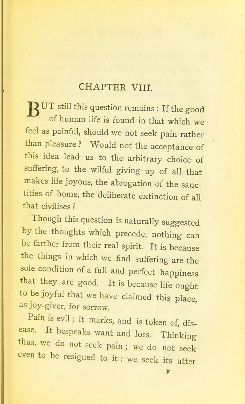 CHAPTER VIII. gUT still this question remains : If the good of human life is found in that which we feel as painful, should we not seek pain rather than pleasure ? Would not the acceptance of this idea lead us to the arbitrary choice of suffering, to the wilful giving up of all that makes life joyous, the abrogation of the sanc- tities of home, the deliberate extinction of all that civilises ? Though this question is naturally suggested by the thoughts which precede, nothing can be farther from their real spirit. It is because the things in which we find suffering are the sole condition of a full and perfect happiness that they are good. It is because life ought to be joyful that we have claimed this place, as joy-giver, for sorrow. Pain is evil; it marks, and is token of, dis- ease. It bespeaks want and loss. Thinking thus, we do not seek pain; we do not seek even to be resigned to it: we seek its utter