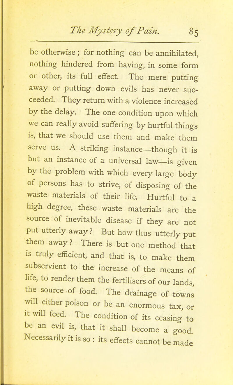 be otherwise; for nothing can be annihilated, nothing hindered from having, in some form or other, its full effect. The mere putting away or putting down evils has never suc- ceeded. They return with a violence increased by the delay. The one condition upon which we can really avoid suffering by hurtful things is, that we should use them and make them serve us. A striking instance—though it is but an instance of a universal law—is given by the problem with which every large body of persons has to strive, of disposing of the waste materials of their life. Hurtful to a high degree, these waste materials are the source of inevitable disease if they are not put utterly away} But how thus utterly put them away.? There is but one method that is truly efficient, and that is, to make them subservient to the increase of the means of life, to render them the fertihsers of our lands, the source of food. The drainage of towns will either poison or be an enormous tax, or it will feed. The condition of its ceasing to be an evil is, that it shall become a good Necessarily it is so : its effects cannot be made