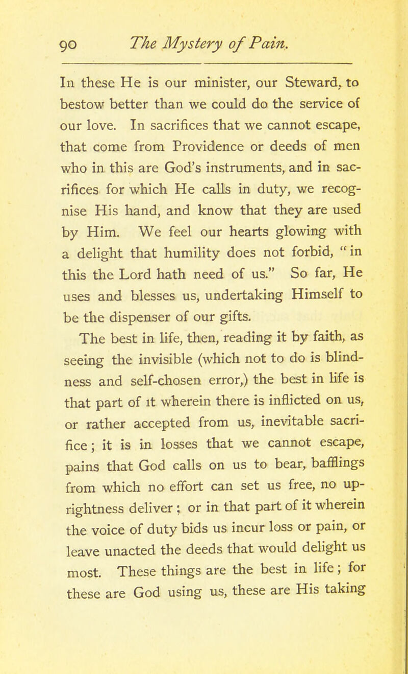 In these He is our minister, our Steward, to bestow better than we could do the service of our love. In sacrifices that we cannot escape, that come from Providence or deeds of men who in this are God's instruments, and in sac- rifices for which He calls in duty, we recog- nise His hand, and know that they are used by Him. We feel our hearts glowing with a delight that humility does not forbid, in this the Lord hath need of us. So far, He uses and blesses us, undertaking Himself to be the dispenser of our gifts. The best in life, then, reading it by faith, as seeing the invisible (which not to do is blind- ness and self-chosen error,) the best in life is that part of it wherein there is inflicted on us, or rather accepted from us, inevitable sacri- fice; it is in losses that we cannot escape, pains that God calls on us to bear, bafBings from which no effort can set us free, no up- rightness deliver; or in that part of it wherein the voice of duty bids us incur loss or pain, or leave unacted the deeds that would delight us most. These things are the best in life; for these are God using us, these are His taking