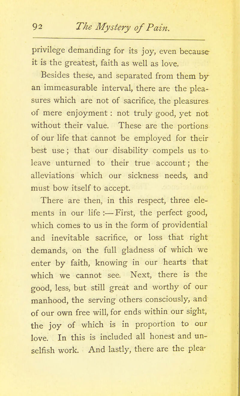 privilege demanding for its joy, even because it is the greatest, faith as well as love. Besides these, and separated from them by an immeasurable interval, there are the plea- sures which are not of sacrifice, the pleasures of mere enjoyment: not truly good, yet not without their value. These are the portions of our life that cannot be employed for their best use; that our disability compels us to leave unturned to their true account; the alleviations which our sickness needs, and must bow itself to accept. There are then, in this respect, three ele- ments in our life :— First, the perfect good, which comes to us in the form of providential and inevitable sacrifice, or loss that right demands, on the full gladness of which we enter by faith, knowing in our hearts that which we cannot see. Next, there is the good, less, but still great and worthy of our manhood, the serving others consciously, and of our own free will, for ends within our sight, the joy of which is in proportion to our love. In this is included all honest and un- selfish work. And lastly, there are the plea-