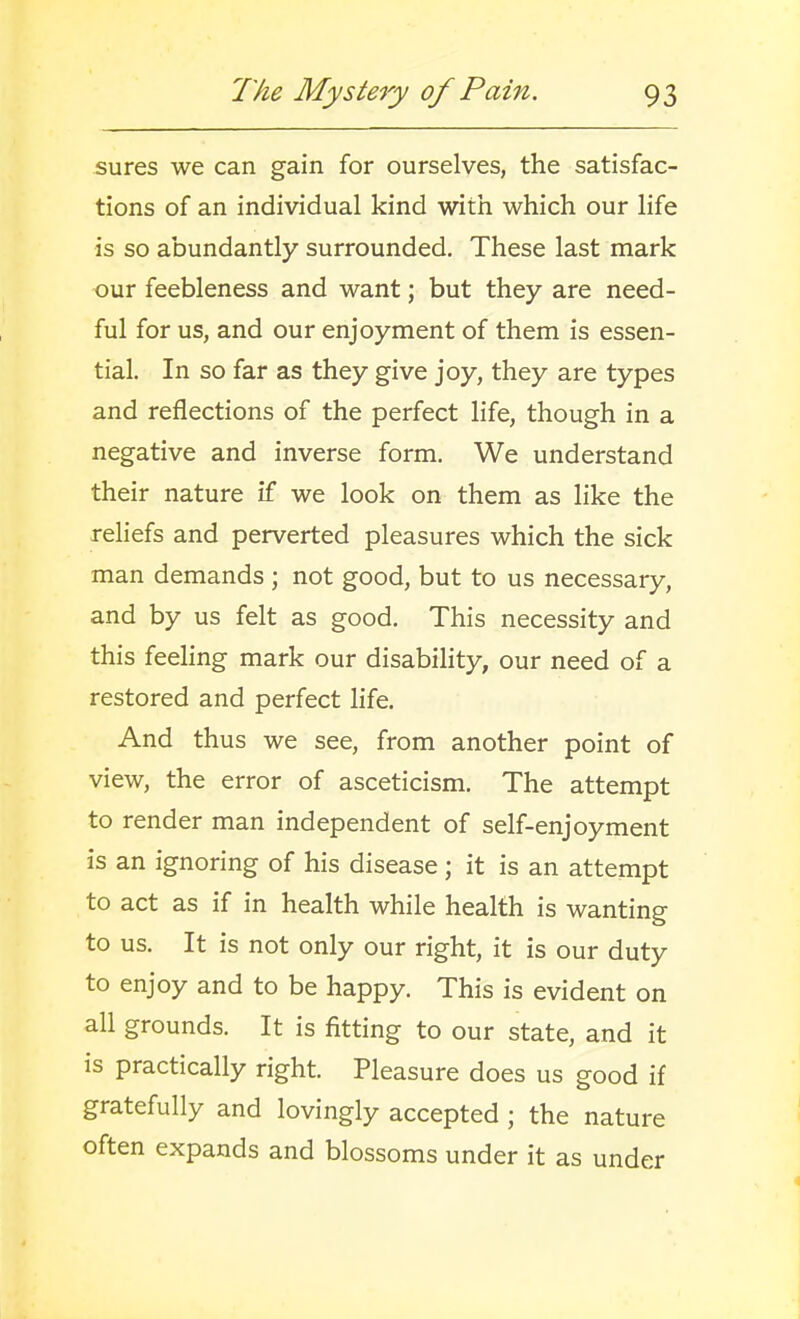 sures we can gain for ourselves, the satisfac- tions of an individual kind with which our life is so abundantly surrounded. These last mark our feebleness and want; but they are need- ful for us, and our enjoyment of them is essen- tial. In so far as they give joy, they are types and reflections of the perfect life, though in a negative and inverse form. We understand their nature if we look on them as like the rehefs and perverted pleasures which the sick man demands ; not good, but to us necessary, and by us felt as good. This necessity and this feeling mark our disability, our need of a restored and perfect life. And thus we see, from another point of view, the error of asceticism. The attempt to render man independent of self-enjoyment is an ignoring of his disease; it is an attempt to act as if in health while health is wanting to us. It is not only our right, it is our duty to enjoy and to be happy. This is evident on all grounds. It is fitting to our state, and it is practically right. Pleasure does us good if gratefully and lovingly accepted ; the nature often expands and blossoms under it as under