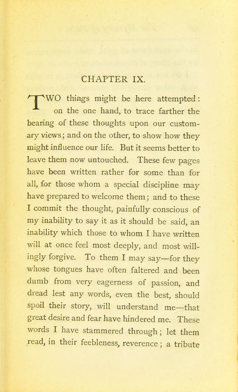 CHAPTER IX. 'T~^WO things might be here attempted: on the one hand, to trace farther the bearing of these thoughts upon our custom- ary views; and on the other, to show how they might influence our hfe. But it seems better to leave them now untouched. These few pages have been written rather for some than for all, for those whom a special discipline may have prepared to welcome them; and to these I commit the thought, painfully conscious of my inability to say it as it should be said, an inability which those to whom I have written will at once feel most deeply, and most will- ingly forgive. To them I may say—for they whose tongues have often faltered and been dumb from very eagerness of passion, and dread lest any words, even the best, should spoil their story, will understand me—that great desire and fear have hindered me. These words I have stammered through; let them read, in their feebleness, reverence; a tribute