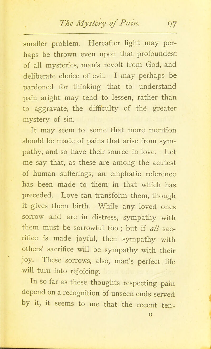 smaller problem. Hereafter light may per- haps be thrown even upon that profoundest of all mysteries, man's revolt from God, and deliberate choice of evil. I may perhaps be pardoned for thinking that to understand pain aright may tend to lessen, rather than to aggravate, the difficulty of the greater mystery of sin. It may seem to some that more mention should be made of pains that arise from sym- pathy, and so have their source in love. Let me say that, as these are among the acutest of human sufferings, an emphatic reference has been made to them in that which has preceded. Love can transform them, though it gives them birth. While any loved ones sorrow and are in distress, sympathy with them must be sorrowful too; but if all sac- rifice is made joyful, then sympathy with others' sacrifice will be sympathy with their joy. These sorrows, also, man's perfect life will turn into rejoicing. In so far as these thoughts respecting pain depend on a recognition of unseen ends served by it, it seems to me that the recent ten- a