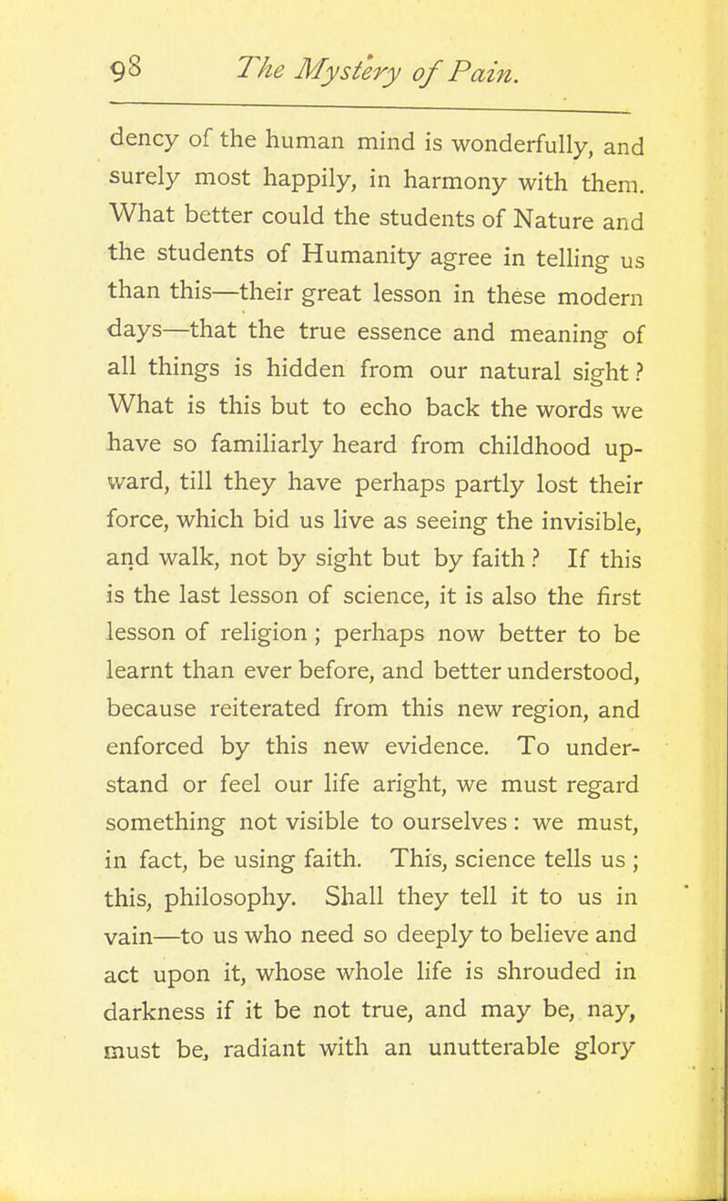 dency of the human mind is wonderfully, and surely most happily, in harmony with them. What better could the students of Nature and the students of Humanity agree in telhng- us than this—their great lesson in these modern days—that the true essence and meaning of all things is hidden from our natural sight ? What is this but to echo back the words we have so familiarly heard from childhood up- ward, till they have perhaps partly lost their force, which bid us live as seeing the invisible, and walk, not by sight but by faith ? If this is the last lesson of science, it is also the first lesson of religion; perhaps now better to be learnt than ever before, and better understood, because reiterated from this new region, and enforced by this new evidence. To under- stand or feel our life aright, we must regard something not visible to ourselves: we must, in fact, be using faith. This, science tells us ; this, philosophy. Shall they tell it to us in vain—to us who need so deeply to believe and act upon it, whose whole life is shrouded in darkness if it be not true, and may be, nay, must be, radiant with an unutterable glory