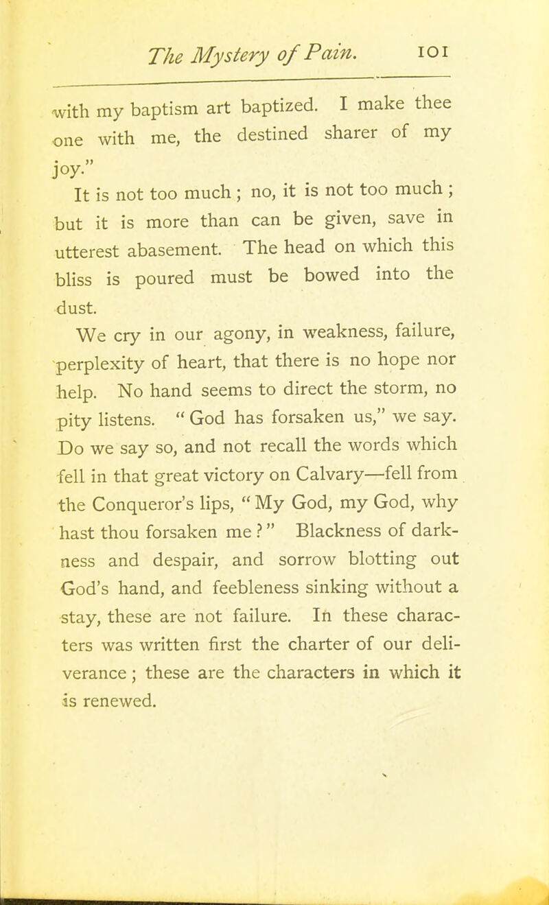 ^vith my baptism art baptized. I make thee one with me, the destined sharer of my joy. It is not too much ; no, it is not too much ; but it is more than can be given, save in utterest abasement. The head on which this bliss is poured must be bowed into the dust. We cry in our agony, in weakness, failure, ■perplexity of heart, that there is no hope nor help. No hand seems to direct the storm, no pity listens.  God has forsaken us, we say. Do we say so, and not recall the words which fell in that great victory on Calvary—fell from the Conqueror's hps,  My God, my God, why hast thou forsaken me Blackness of dark- ness and despair, and sorrow blotting out God's hand, and feebleness sinking without a stay, these are not failure. In these charac- ters was written first the charter of our deli- verance ; these are the characters in which it is renewed.